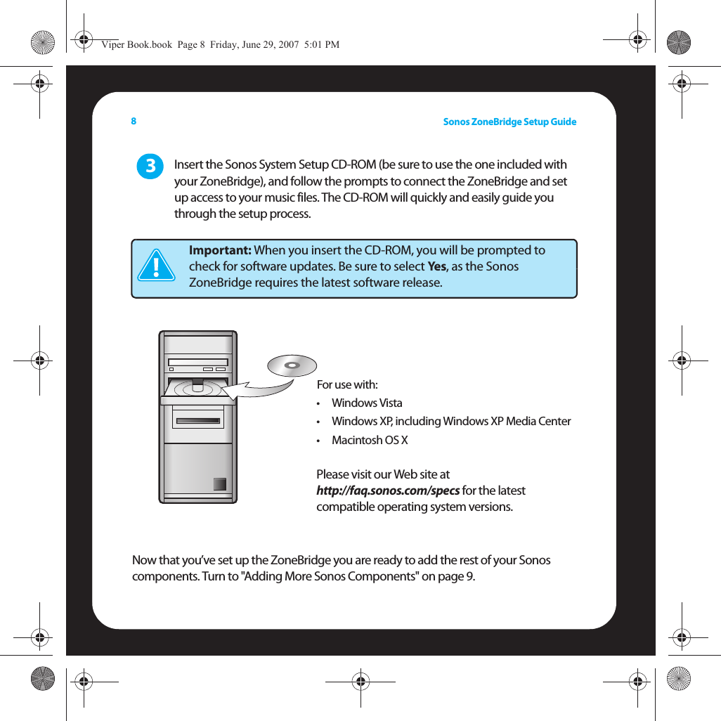 Sonos ZoneBridge Setup Guide8Insert the Sonos System Setup CD-ROM (be sure to use the one included with your ZoneBridge), and follow the prompts to connect the ZoneBridge and set up access to your music files. The CD-ROM will quickly and easily guide you through the setup process. Now that you’ve set up the ZoneBridge you are ready to add the rest of your Sonos components. Turn to &quot;Adding More Sonos Components&quot; on page 9.Important: When you insert the CD-ROM, you will be prompted to check for software updates. Be sure to select Yes, as the Sonos ZoneBridge requires the latest software release.3For use with:•Windows Vista• Windows XP, including Windows XP Media Center•Macintosh OS XPlease visit our Web site at  http://faq.sonos.com/specs for the latest compatible operating system versions.Viper Book.book  Page 8  Friday, June 29, 2007  5:01 PM