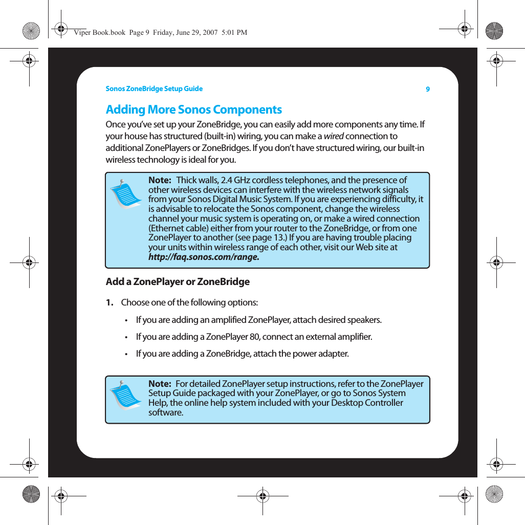 Sonos ZoneBridge Setup Guide 9Adding More Sonos ComponentsOnce you’ve set up your ZoneBridge, you can easily add more components any time. If your house has structured (built-in) wiring, you can make a wired connection to additional ZonePlayers or ZoneBridges. If you don’t have structured wiring, our built-in wireless technology is ideal for you. Add a ZonePlayer or ZoneBridge1. Choose one of the following options:• If you are adding an amplified ZonePlayer, attach desired speakers. • If you are adding a ZonePlayer 80, connect an external amplifier. • If you are adding a ZoneBridge, attach the power adapter. Note:   Thick walls, 2.4 GHz cordless telephones, and the presence of other wireless devices can interfere with the wireless network signals from your Sonos Digital Music System. If you are experiencing difficulty, it is advisable to relocate the Sonos component, change the wireless channel your music system is operating on, or make a wired connection (Ethernet cable) either from your router to the ZoneBridge, or from one ZonePlayer to another (see page 13.) If you are having trouble placing your units within wireless range of each other, visit our Web site at  http://faq.sonos.com/range.Note:   For detailed ZonePlayer setup instructions, refer to the ZonePlayer Setup Guide packaged with your ZonePlayer, or go to Sonos System Help, the online help system included with your Desktop Controller software.Viper Book.book  Page 9  Friday, June 29, 2007  5:01 PM