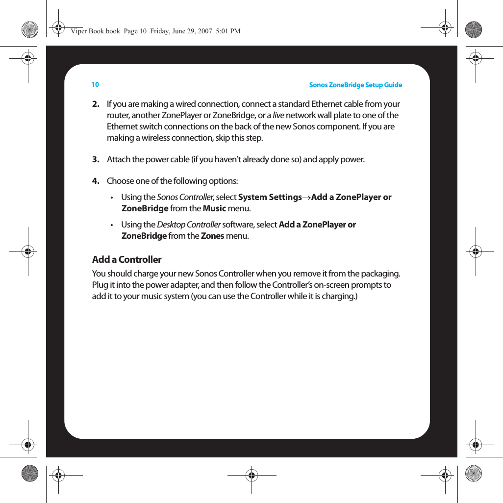 Sonos ZoneBridge Setup Guide102. If you are making a wired connection, connect a standard Ethernet cable from your router, another ZonePlayer or ZoneBridge, or a live network wall plate to one of the Ethernet switch connections on the back of the new Sonos component. If you are making a wireless connection, skip this step. 3. Attach the power cable (if you haven’t already done so) and apply power.4. Choose one of the following options: •Using the Sonos Controller, select System Settings→Add a ZonePlayer or ZoneBridge from the Music menu. •Using the Desktop Controller software, select Add a ZonePlayer or  ZoneBridge from the Zones menu. Add a ControllerYou should charge your new Sonos Controller when you remove it from the packaging. Plug it into the power adapter, and then follow the Controller’s on-screen prompts to add it to your music system (you can use the Controller while it is charging.)Viper Book.book  Page 10  Friday, June 29, 2007  5:01 PM