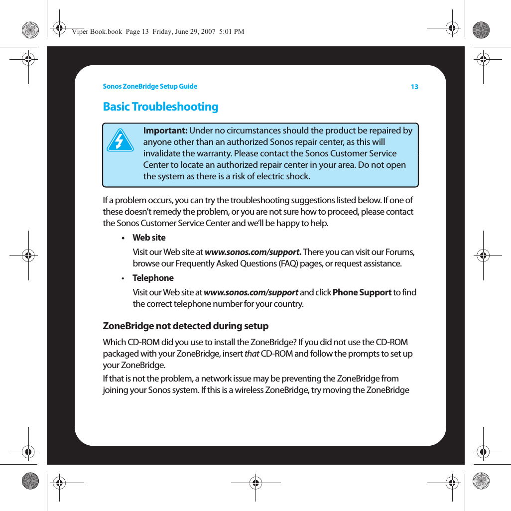 Sonos ZoneBridge Setup Guide 13Basic TroubleshootingIf a problem occurs, you can try the troubleshooting suggestions listed below. If one of these doesn’t remedy the problem, or you are not sure how to proceed, please contact the Sonos Customer Service Center and we’ll be happy to help.•Web siteVisit our Web site at www.sonos.com/support. There you can visit our Forums, browse our Frequently Asked Questions (FAQ) pages, or request assistance.•Telephone Visit our Web site at www.sonos.com/support and click Phone Support to find the correct telephone number for your country.ZoneBridge not detected during setupWhich CD-ROM did you use to install the ZoneBridge? If you did not use the CD-ROM packaged with your ZoneBridge, insert that CD-ROM and follow the prompts to set up your ZoneBridge.If that is not the problem, a network issue may be preventing the ZoneBridge from joining your Sonos system. If this is a wireless ZoneBridge, try moving the ZoneBridge Important: Under no circumstances should the product be repaired by anyone other than an authorized Sonos repair center, as this will invalidate the warranty. Please contact the Sonos Customer Service Center to locate an authorized repair center in your area. Do not open the system as there is a risk of electric shock. Viper Book.book  Page 13  Friday, June 29, 2007  5:01 PM