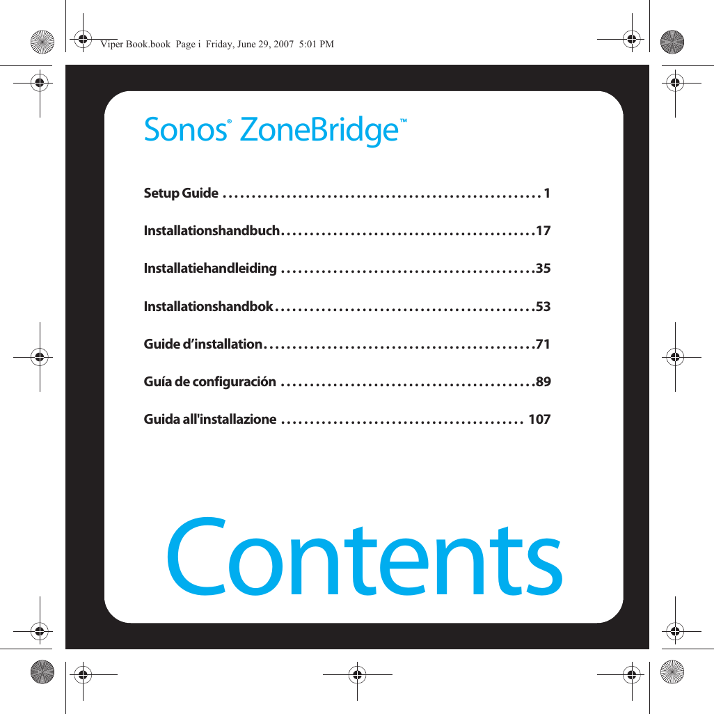 ContentsSonos  ZoneBridgeSetup Guide  . . . . . . . . . . . . . . . . . . . . . . . . . . . . . . . . . . . . . . . . . . . . . . . . . . . . . . . 1Installationshandbuch. . . . . . . . . . . . . . . . . . . . . . . . . . . . . . . . . . . . . . . . . . . .17Installatiehandleiding . . . . . . . . . . . . . . . . . . . . . . . . . . . . . . . . . . . . . . . . . . . .35Installationshandbok . . . . . . . . . . . . . . . . . . . . . . . . . . . . . . . . . . . . . . . . . . . . .53Guide d’installation. . . . . . . . . . . . . . . . . . . . . . . . . . . . . . . . . . . . . . . . . . . . . . .71Guía de configuración  . . . . . . . . . . . . . . . . . . . . . . . . . . . . . . . . . . . . . . . . . . . .89Guida all&apos;installazione  . . . . . . . . . . . . . . . . . . . . . . . . . . . . . . . . . . . . . . . . . .  107™®Viper Book.book  Page i  Friday, June 29, 2007  5:01 PM