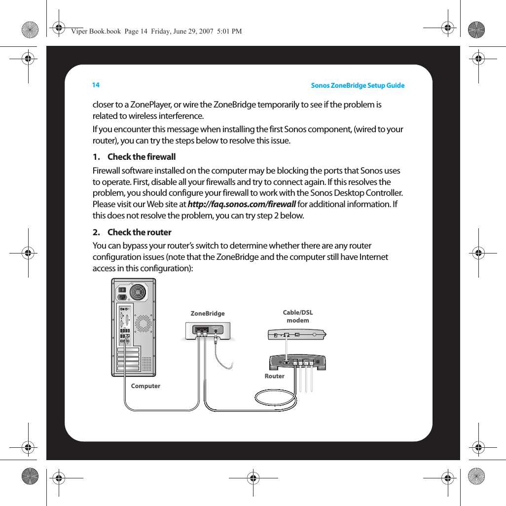 Sonos ZoneBridge Setup Guide14closer to a ZonePlayer, or wire the ZoneBridge temporarily to see if the problem is related to wireless interference. If you encounter this message when installing the first Sonos component, (wired to your router), you can try the steps below to resolve this issue. 1. Check the firewallFirewall software installed on the computer may be blocking the ports that Sonos uses to operate. First, disable all your firewalls and try to connect again. If this resolves the problem, you should configure your firewall to work with the Sonos Desktop Controller. Please visit our Web site at http://faq.sonos.com/firewall for additional information. If this does not resolve the problem, you can try step 2 below.2. Check the routerYou can bypass your router’s switch to determine whether there are any router configuration issues (note that the ZoneBridge and the computer still have Internet access in this configuration): Cable/DSLmodemRouterZoneBridgeComputerViper Book.book  Page 14  Friday, June 29, 2007  5:01 PM