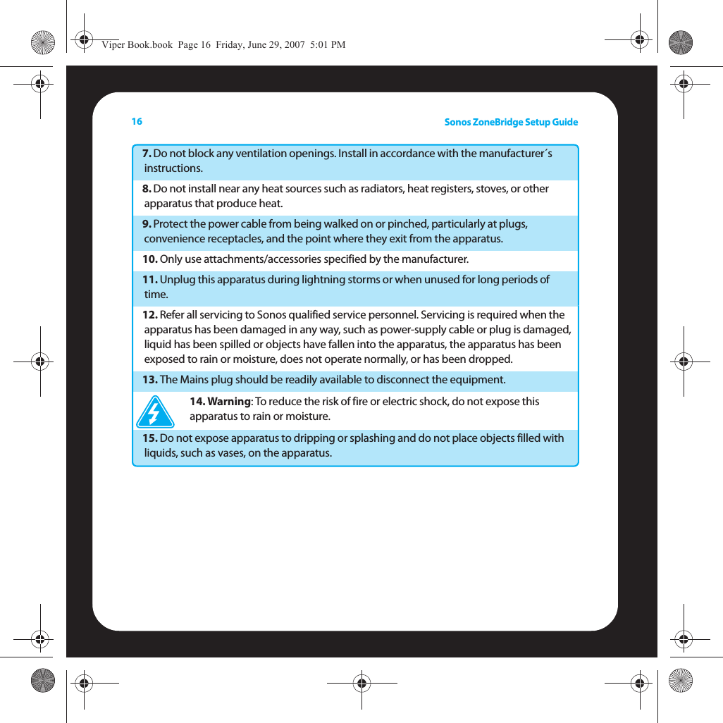 Sonos ZoneBridge Setup Guide167. Do not block any ventilation openings. Install in accordance with the manufacturer´s instructions.8. Do not install near any heat sources such as radiators, heat registers, stoves, or other apparatus that produce heat.9. Protect the power cable from being walked on or pinched, particularly at plugs, convenience receptacles, and the point where they exit from the apparatus. 10. Only use attachments/accessories specified by the manufacturer.11. Unplug this apparatus during lightning storms or when unused for long periods of time.12. Refer all servicing to Sonos qualified service personnel. Servicing is required when the apparatus has been damaged in any way, such as power-supply cable or plug is damaged, liquid has been spilled or objects have fallen into the apparatus, the apparatus has been exposed to rain or moisture, does not operate normally, or has been dropped. 13. The Mains plug should be readily available to disconnect the equipment.14. Warning: To reduce the risk of fire or electric shock, do not expose this apparatus to rain or moisture. 15. Do not expose apparatus to dripping or splashing and do not place objects filled with liquids, such as vases, on the apparatus.Viper Book.book  Page 16  Friday, June 29, 2007  5:01 PM
