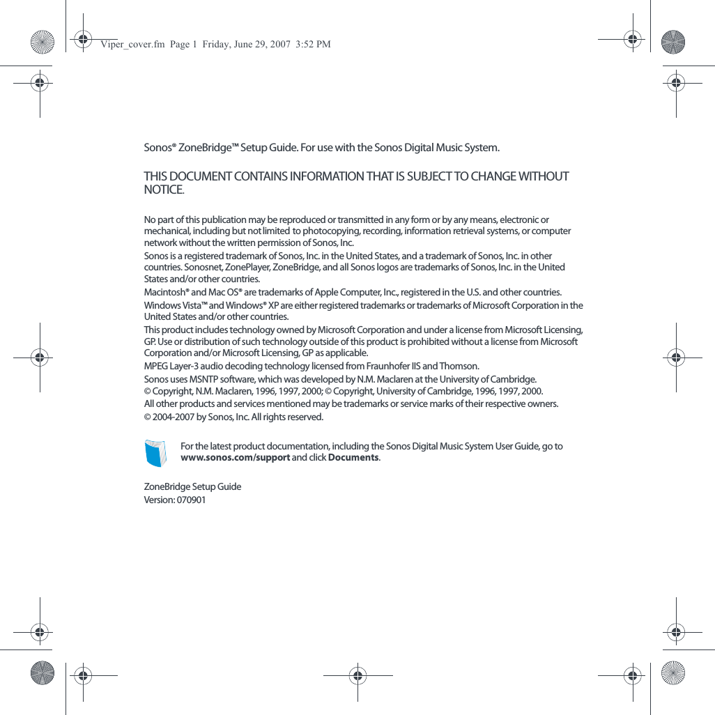 Sonos® ZoneBridge™ Setup Guide. For use with the Sonos Digital Music System.THIS DOCUMENT CONTAINS INFORMATION THAT IS SUBJECT TO CHANGE WITHOUT NOTICE.  No part of this publication may be reproduced or transmitted in any form or by any means, electronic or mechanical, including but not limited to photocopying, recording, information retrieval systems, or computer network without the written permission of Sonos, Inc. Sonos is a registered trademark of Sonos, Inc. in the United States, and a trademark of Sonos, Inc. in other countries. Sonosnet, ZonePlayer, ZoneBridge, and all Sonos logos are trademarks of Sonos, Inc. in the United States and/or other countries.Macintosh® and Mac OS® are trademarks of Apple Computer, Inc., registered in the U.S. and other countries. Windows Vista™ and Windows® XP are either registered trademarks or trademarks of Microsoft Corporation in the United States and/or other countries.This product includes technology owned by Microsoft Corporation and under a license from Microsoft Licensing, GP. Use or distribution of such technology outside of this product is prohibited without a license from Microsoft Corporation and/or Microsoft Licensing, GP as applicable. MPEG Layer-3 audio decoding technology licensed from Fraunhofer IIS and Thomson.Sonos uses MSNTP software, which was developed by N.M. Maclaren at the University of Cambridge.  © Copyright, N.M. Maclaren, 1996, 1997, 2000; © Copyright, University of Cambridge, 1996, 1997, 2000.All other products and services mentioned may be trademarks or service marks of their respective owners.© 2004-2007 by Sonos, Inc. All rights reserved.For the latest product documentation, including the Sonos Digital Music System User Guide, go to www.sonos.com/support and click Documents.ZoneBridge Setup GuideVersion: 070901Viper_cover.fm  Page 1  Friday, June 29, 2007  3:52 PM