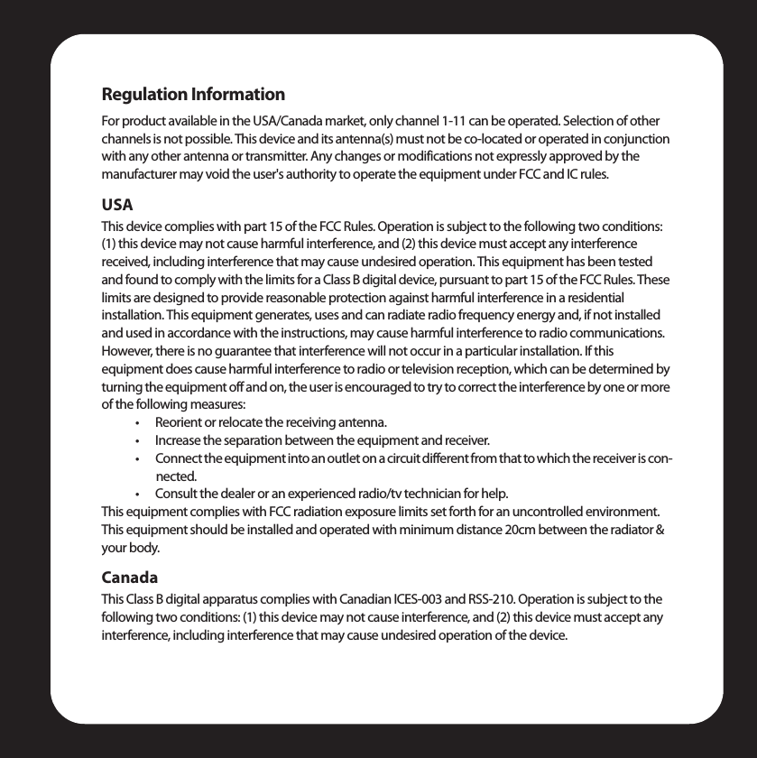 Regulation InformationFor product available in the USA/Canada market, only channel 1-11 can be operated. Selection of other channels is not possible. This device and its antenna(s) must not be co-located or operated in conjunction with any other antenna or transmitter. Any changes or modifications not expressly approved by the manufacturer may void the user&apos;s authority to operate the equipment under FCC and IC rules.USAThis device complies with part 15 of the FCC Rules. Operation is subject to the following two conditions: (1) this device may not cause harmful interference, and (2) this device must accept any interference received, including interference that may cause undesired operation. This equipment has been tested and found to comply with the limits for a Class B digital device, pursuant to part 15 of the FCC Rules. These limits are designed to provide reasonable protection against harmful interference in a residential installation. This equipment generates, uses and can radiate radio frequency energy and, if not installed and used in accordance with the instructions, may cause harmful interference to radio communications. However, there is no guarantee that interference will not occur in a particular installation. If this equipment does cause harmful interference to radio or television reception, which can be determined by turning the equipment off and on, the user is encouraged to try to correct the interference by one or more of the following measures:• Reorient or relocate the receiving antenna.• Increase the separation between the equipment and receiver.• Connect the equipment into an outlet on a circuit different from that to which the receiver is con-nected.• Consult the dealer or an experienced radio/tv technician for help.This equipment complies with FCC radiation exposure limits set forth for an uncontrolled environment. This equipment should be installed and operated with minimum distance 20cm between the radiator &amp; your body.CanadaThis Class B digital apparatus complies with Canadian ICES-003 and RSS-210. Operation is subject to the following two conditions: (1) this device may not cause interference, and (2) this device must accept any interference, including interference that may cause undesired operation of the device.