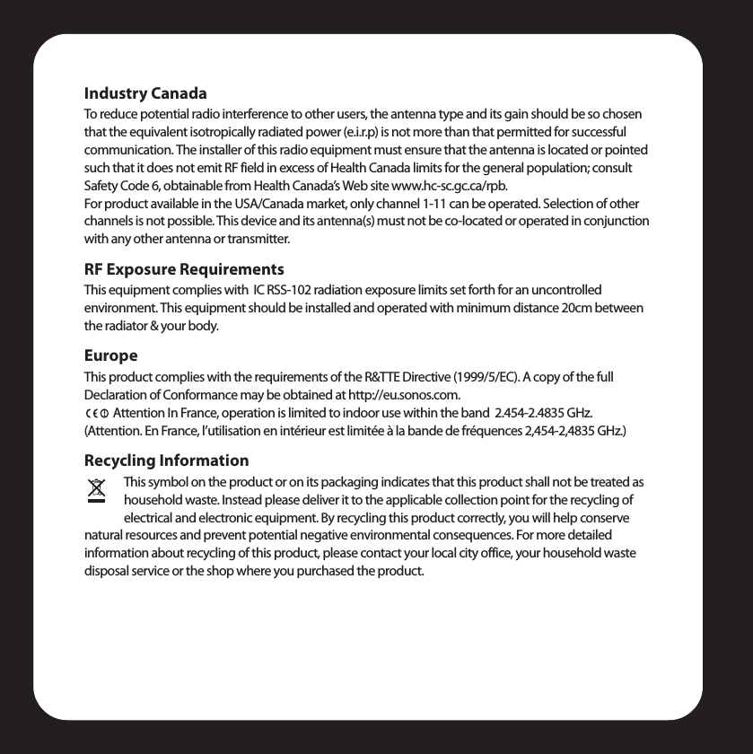 Industry CanadaTo reduce potential radio interference to other users, the antenna type and its gain should be so chosen that the equivalent isotropically radiated power (e.i.r.p) is not more than that permitted for successful communication. The installer of this radio equipment must ensure that the antenna is located or pointed such that it does not emit RF field in excess of Health Canada limits for the general population; consult Safety Code 6, obtainable from Health Canada’s Web site www.hc-sc.gc.ca/rpb.For product available in the USA/Canada market, only channel 1-11 can be operated. Selection of other channels is not possible. This device and its antenna(s) must not be co-located or operated in conjunction with any other antenna or transmitter.RF Exposure RequirementsThis equipment complies with  IC RSS-102 radiation exposure limits set forth for an uncontrolled environment. This equipment should be installed and operated with minimum distance 20cm between the radiator &amp; your body.EuropeThis product complies with the requirements of the R&amp;TTE Directive (1999/5/EC). A copy of the full Declaration of Conformance may be obtained at http://eu.sonos.com.Attention In France, operation is limited to indoor use within the band  2.454-2.4835 GHz.  (Attention. En France, l’utilisation en intérieur est limitée à la bande de fréquences 2,454-2,4835 GHz.)Recycling InformationThis symbol on the product or on its packaging indicates that this product shall not be treated as household waste. Instead please deliver it to the applicable collection point for the recycling of electrical and electronic equipment. By recycling this product correctly, you will help conserve natural resources and prevent potential negative environmental consequences. For more detailed information about recycling of this product, please contact your local city office, your household waste disposal service or the shop where you purchased the product.