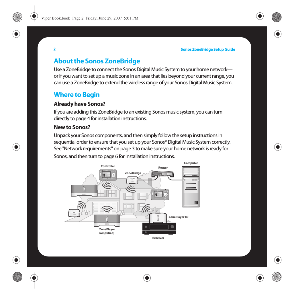 Sonos ZoneBridge Setup Guide2About the Sonos ZoneBridgeUse a ZoneBridge to connect the Sonos Digital Music System to your home network— or if you want to set up a music zone in an area that lies beyond your current range, you can use a ZoneBridge to extend the wireless range of your Sonos Digital Music System.Where to BeginAlready have Sonos?If you are adding this ZoneBridge to an existing Sonos music system, you can turn directly to page 4 for installation instructions.New to Sonos?Unpack your Sonos components, and then simply follow the setup instructions in sequential order to ensure that you set up your Sonos® Digital Music System correctly.  See &quot;Network requirements&quot; on page 3 to make sure your home network is ready for Sonos, and then turn to page 6 for installation instructions.  ZoneBridgeZonePlayer 80Controller ZonePlayer (ampliﬁed)RouterReceiverComputerViper Book.book  Page 2  Friday, June 29, 2007  5:01 PM