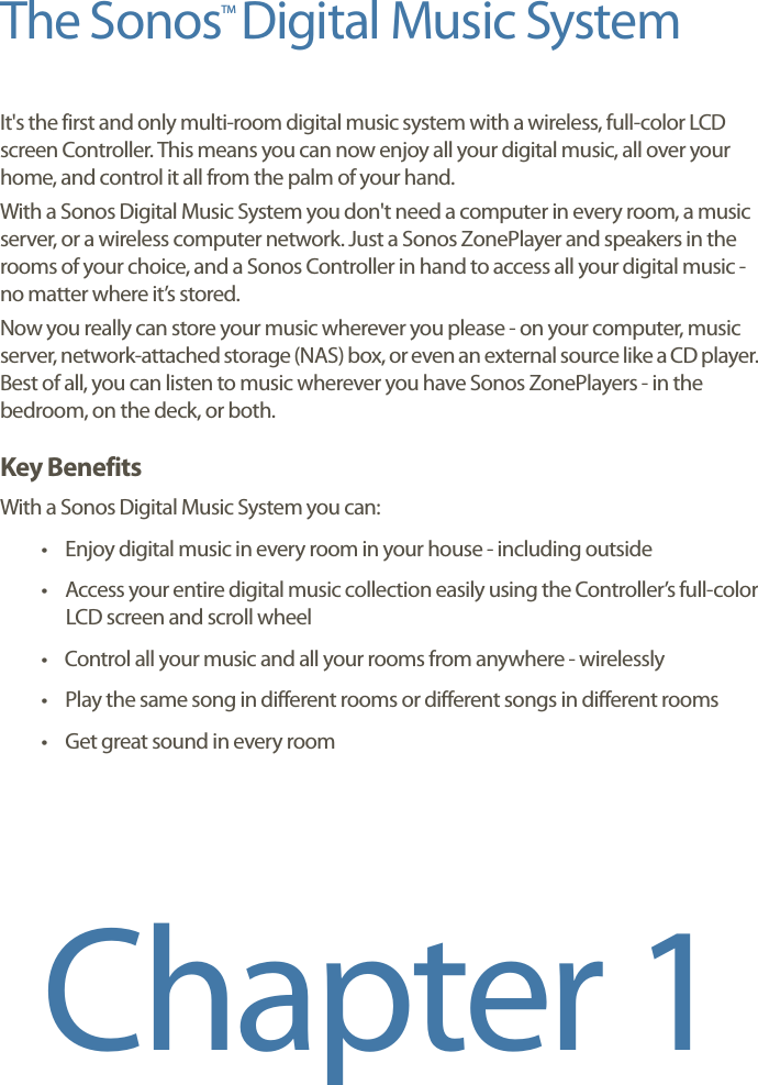 The Sonos  Digital Music SystemIt&apos;s the first and only multi-room digital music system with a wireless, full-color LCD screen Controller. This means you can now enjoy all your digital music, all over your home, and control it all from the palm of your hand. With a Sonos Digital Music System you don&apos;t need a computer in every room, a music server, or a wireless computer network. Just a Sonos ZonePlayer and speakers in the rooms of your choice, and a Sonos Controller in hand to access all your digital music - no matter where it’s stored. Now you really can store your music wherever you please - on your computer, music server, network-attached storage (NAS) box, or even an external source like a CD player. Best of all, you can listen to music wherever you have Sonos ZonePlayers - in the bedroom, on the deck, or both. Key BenefitsWith a Sonos Digital Music System you can:• Enjoy digital music in every room in your house - including outside• Access your entire digital music collection easily using the Controller’s full-color LCD screen and scroll wheel• Control all your music and all your rooms from anywhere - wirelessly• Play the same song in different rooms or different songs in different rooms• Get great sound in every roomChapter 1TM