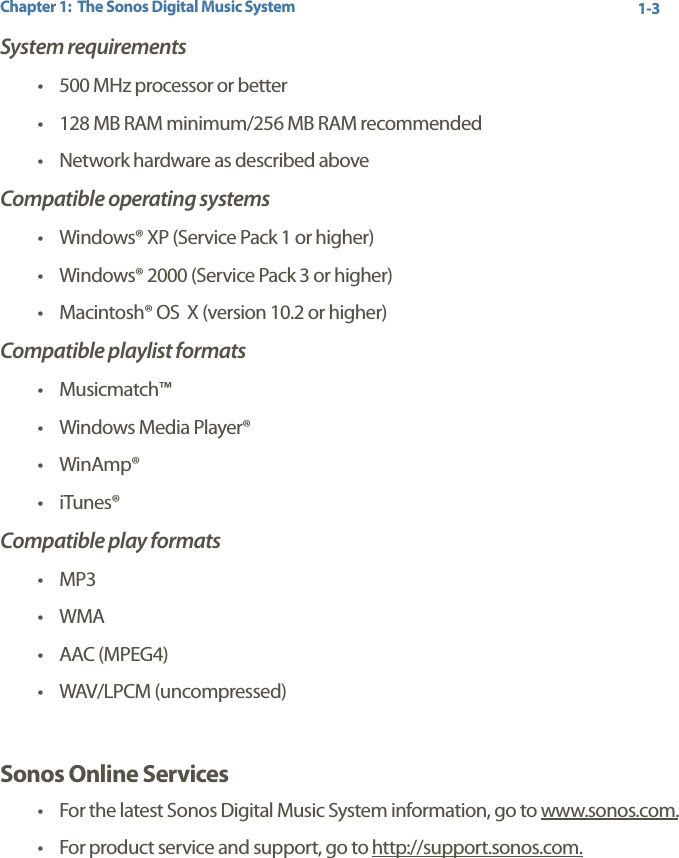 Chapter 1:  The Sonos Digital Music System 1-3System requirements• 500 MHz processor or better • 128 MB RAM minimum/256 MB RAM recommended • Network hardware as described aboveCompatible operating systems• Windows® XP (Service Pack 1 or higher)• Windows® 2000 (Service Pack 3 or higher)• Macintosh® OS  X (version 10.2 or higher)Compatible playlist formats• Musicmatch™•Windows Media Player®• WinAmp®•iTunes®Compatible play formats•MP3•WMA •AAC (MPEG4)• WAV/LPCM (uncompressed)Sonos Online Services•For the latest Sonos Digital Music System information, go to www.sonos.com.•For product service and support, go to http://support.sonos.com.