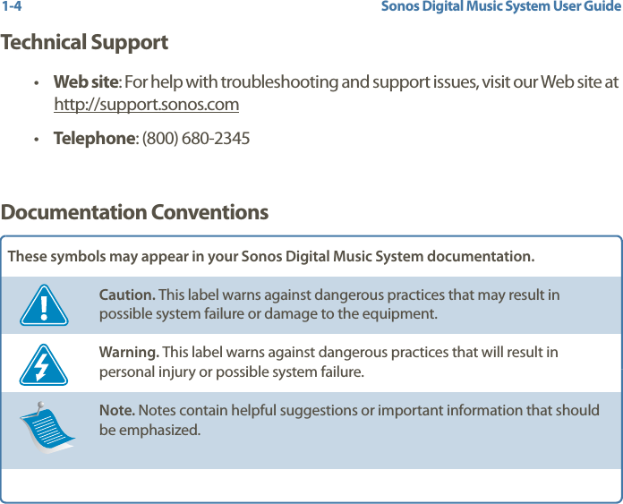 Sonos Digital Music System User Guide1-4Technical Support•Web site: For help with troubleshooting and support issues, visit our Web site at http://support.sonos.com •Telephone: (800) 680-2345 Documentation ConventionsThese symbols may appear in your Sonos Digital Music System documentation.Caution. This label warns against dangerous practices that may result in possible system failure or damage to the equipment.Warning. This label warns against dangerous practices that will result in personal injury or possible system failure.Note. Notes contain helpful suggestions or important information that should be emphasized.  