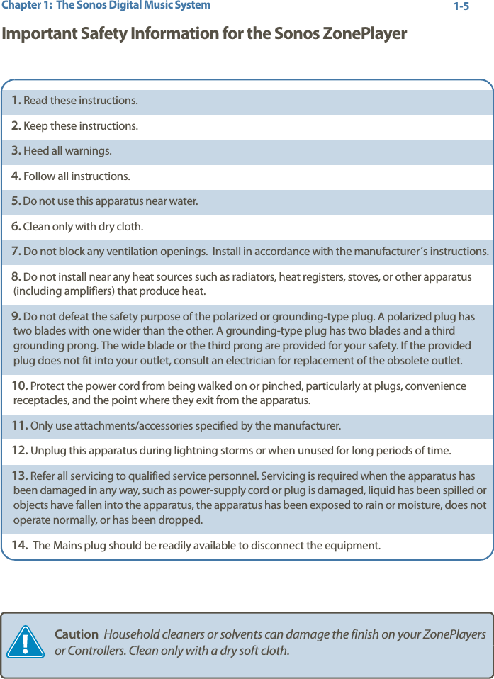 Chapter 1:  The Sonos Digital Music System 1-5Important Safety Information for the Sonos ZonePlayer1. Read these instructions.2. Keep these instructions.3. Heed all warnings.4. Follow all instructions.5. Do not use this apparatus near water.  6. Clean only with dry cloth. 7. Do not block any ventilation openings.  Install in accordance with the manufacturer´s instructions.8. Do not install near any heat sources such as radiators, heat registers, stoves, or other apparatus (including amplifiers) that produce heat.9. Do not defeat the safety purpose of the polarized or grounding-type plug. A polarized plug has two blades with one wider than the other. A grounding-type plug has two blades and a third grounding prong. The wide blade or the third prong are provided for your safety. If the provided plug does not fit into your outlet, consult an electrician for replacement of the obsolete outlet.10. Protect the power cord from being walked on or pinched, particularly at plugs, convenience receptacles, and the point where they exit from the apparatus. 11. Only use attachments/accessories specified by the manufacturer.12. Unplug this apparatus during lightning storms or when unused for long periods of time.13. Refer all servicing to qualified service personnel. Servicing is required when the apparatus has been damaged in any way, such as power-supply cord or plug is damaged, liquid has been spilled or objects have fallen into the apparatus, the apparatus has been exposed to rain or moisture, does not operate normally, or has been dropped.  14.  The Mains plug should be readily available to disconnect the equipment.Caution  Household cleaners or solvents can damage the finish on your ZonePlayers or Controllers. Clean only with a dry soft cloth.