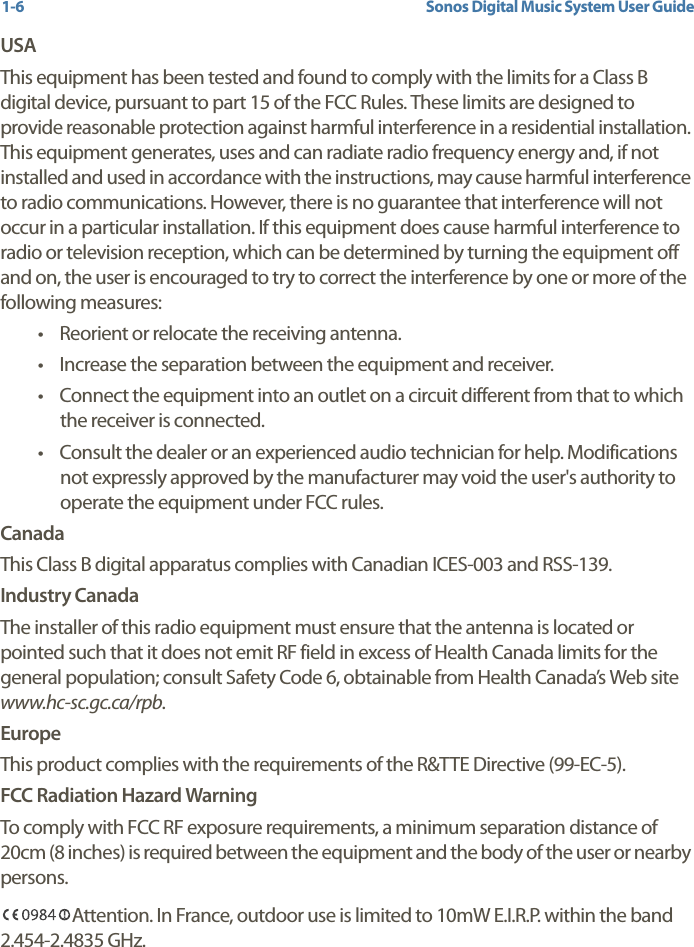 Sonos Digital Music System User Guide1-6USAThis equipment has been tested and found to comply with the limits for a Class B digital device, pursuant to part 15 of the FCC Rules. These limits are designed to provide reasonable protection against harmful interference in a residential installation. This equipment generates, uses and can radiate radio frequency energy and, if not installed and used in accordance with the instructions, may cause harmful interference to radio communications. However, there is no guarantee that interference will not occur in a particular installation. If this equipment does cause harmful interference to radio or television reception, which can be determined by turning the equipment off and on, the user is encouraged to try to correct the interference by one or more of the following measures: • Reorient or relocate the receiving antenna.• Increase the separation between the equipment and receiver.• Connect the equipment into an outlet on a circuit different from that to which the receiver is connected.• Consult the dealer or an experienced audio technician for help. Modifications not expressly approved by the manufacturer may void the user&apos;s authority to operate the equipment under FCC rules.CanadaThis Class B digital apparatus complies with Canadian ICES-003 and RSS-139.Industry CanadaThe installer of this radio equipment must ensure that the antenna is located or pointed such that it does not emit RF field in excess of Health Canada limits for the general population; consult Safety Code 6, obtainable from Health Canada’s Web site www.hc-sc.gc.ca/rpb.EuropeThis product complies with the requirements of the R&amp;TTE Directive (99-EC-5).FCC Radiation Hazard WarningTo comply with FCC RF exposure requirements, a minimum separation distance of 20cm (8 inches) is required between the equipment and the body of the user or nearby persons.Attention. In France, outdoor use is limited to 10mW E.I.R.P. within the band 2.454-2.4835 GHz.