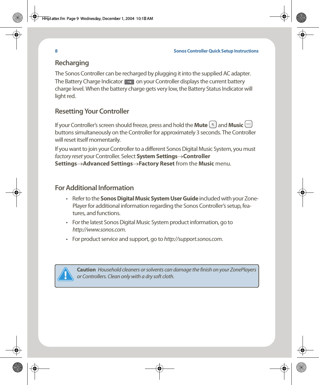 Sonos Controller Quick Setup InstructionsRechargingThe Sonos Controller can be recharged by plugging it into the supplied AC adapter.  The Battery Charge Indicator   on your Controller displays the current battery charge level. When the battery charge gets very low, the Battery Status Indicator will light red. Resetting Your ControllerIf your Controller’s screen should freeze, press and hold the Mute   and Music   buttons simultaneously on the Controller for approximately 3 seconds. The Controller will reset itself momentarily. If you want to join your Controller to a different Sonos Digital Music System, you must factory reset your Controller. Select System Settings→Controller Settings→Advanced Settings→Factory Reset from the Music menu. For Additional Information• Refer to the Sonos Digital Music System User Guide included with your Zone-Player for additional information regarding the Sonos Controller’s setup, fea-tures, and functions.• For the latest Sonos Digital Music System product information, go to  http://www.sonos.com.•For product service and support, go to http://support.sonos.com.Caution  Household cleaners or solvents can damage the finish on your ZonePlayers or Controllers. Clean only with a dry soft cloth. 8HHpl atter.fm  Page 9  Wednesday, December 1, 2004  10:17 AM
