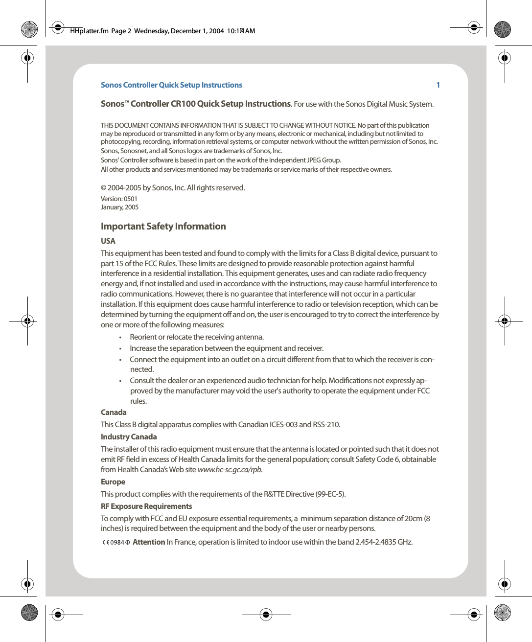 Sonos Controller Quick Setup InstructionsSonos    Controller CR100 Quick Setup Instructions. For use with the Sonos Digital Music System.THIS DOCUMENT CONTAINS INFORMATION THAT IS SUBJECT TO CHANGE WITHOUT NOTICE. No part of this publication may be reproduced or transmitted in any form or by any means, electronic or mechanical, including but not limited to photocopying, recording, information retrieval systems, or computer network without the written permission of Sonos, Inc. Sonos, Sonosnet, and all Sonos logos are trademarks of Sonos, Inc.Sonos&apos; Controller software is based in part on the work of the Independent JPEG Group.All other products and services mentioned may be trademarks or service marks of their respective owners. © 2004-2005 by Sonos, Inc. All rights reserved.Version: 0501 January, 2005 Important Safety InformationUSAThis equipment has been tested and found to comply with the limits for a Class B digital device, pursuant to part 15 of the FCC Rules. These limits are designed to provide reasonable protection against harmful interference in a residential installation. This equipment generates, uses and can radiate radio frequency energy and, if not installed and used in accordance with the instructions, may cause harmful interference to radio communications. However, there is no guarantee that interference will not occur in a particular installation. If this equipment does cause harmful interference to radio or television reception, which can be determined by turning the equipment off and on, the user is encouraged to try to correct the interference by one or more of the following measures: • Reorient or relocate the receiving antenna.• Increase the separation between the equipment and receiver.• Connect the equipment into an outlet on a circuit different from that to which the receiver is con-nected.• Consult the dealer or an experienced audio technician for help. Modifications not expressly ap-proved by the manufacturer may void the user&apos;s authority to operate the equipment under FCC rules.CanadaThis Class B digital apparatus complies with Canadian ICES-003 and RSS-210.Industry CanadaThe installer of this radio equipment must ensure that the antenna is located or pointed such that it does not emit RF field in excess of Health Canada limits for the general population; consult Safety Code 6, obtainable from Health Canada’s Web site www.hc-sc.gc.ca/rpb.EuropeThis product complies with the requirements of the R&amp;TTE Directive (99-EC-5).RF Exposure RequirementsTo comply with FCC and EU exposure essential requirements, a  minimum separation distance of 20cm (8 inches) is required between the equipment and the body of the user or nearby persons.  Attention In France, operation is limited to indoor use within the band 2.454-2.4835 GHz.TM1HHpl atter.fm  Page 2  Wednesday, December 1, 2004  10:17 AM