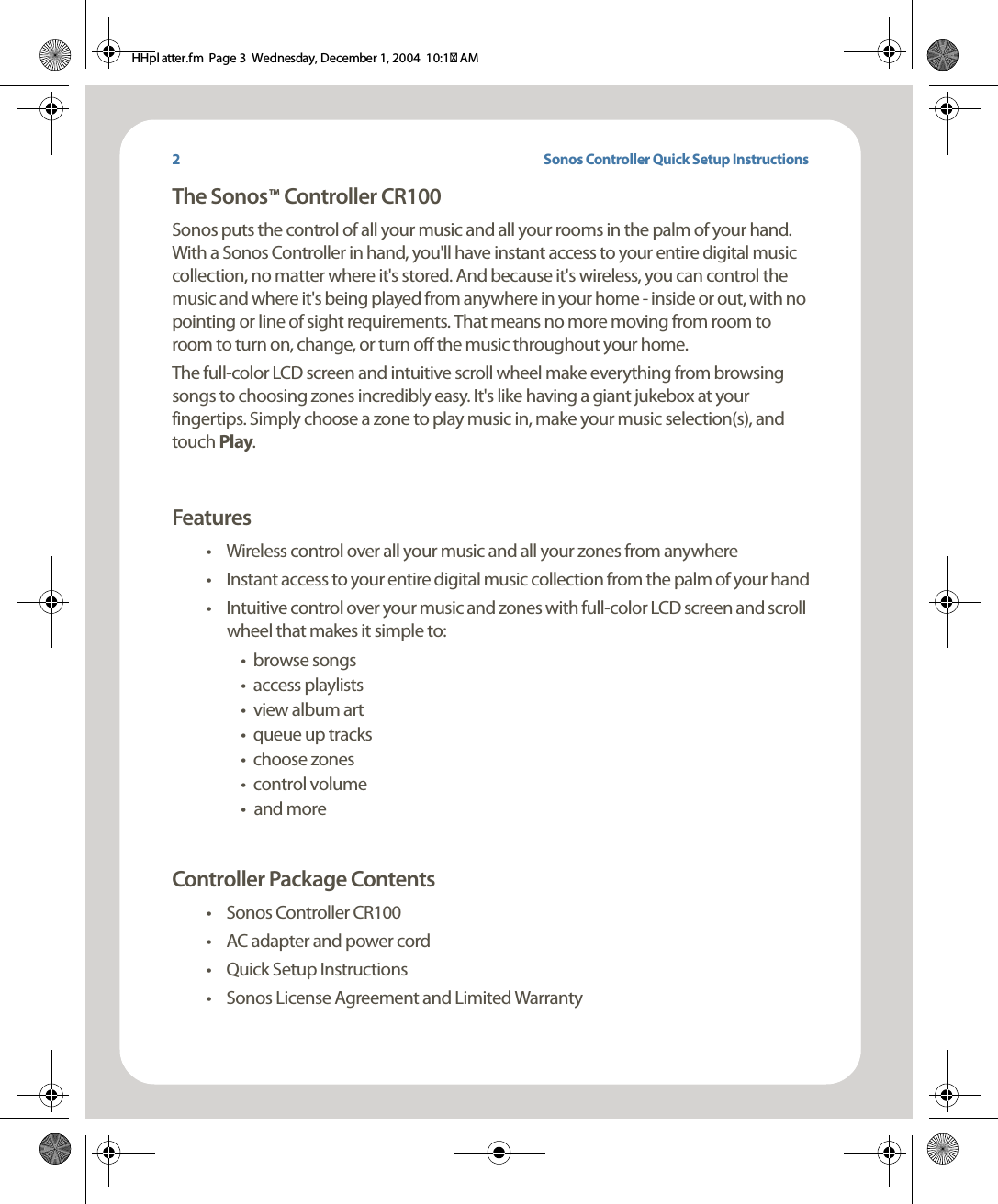 Sonos Controller Quick Setup InstructionsThe Sonos    Controller CR100Sonos puts the control of all your music and all your rooms in the palm of your hand. With a Sonos Controller in hand, you&apos;ll have instant access to your entire digital music collection, no matter where it&apos;s stored. And because it&apos;s wireless, you can control the music and where it&apos;s being played from anywhere in your home - inside or out, with no pointing or line of sight requirements. That means no more moving from room to room to turn on, change, or turn off the music throughout your home. The full-color LCD screen and intuitive scroll wheel make everything from browsing songs to choosing zones incredibly easy. It&apos;s like having a giant jukebox at your fingertips. Simply choose a zone to play music in, make your music selection(s), and touch Play. Features• Wireless control over all your music and all your zones from anywhere• Instant access to your entire digital music collection from the palm of your hand• Intuitive control over your music and zones with full-color LCD screen and scroll wheel that makes it simple to:•browse songs• access playlists• view album art• queue up tracks• choose zones•control volume•and more Controller Package Contents• Sonos Controller CR100• AC adapter and power cord•Quick Setup Instructions• Sonos License Agreement and Limited WarrantyTM2HHpl atter.fm  Page 3  Wednesday, December 1, 2004  10:17 AM
