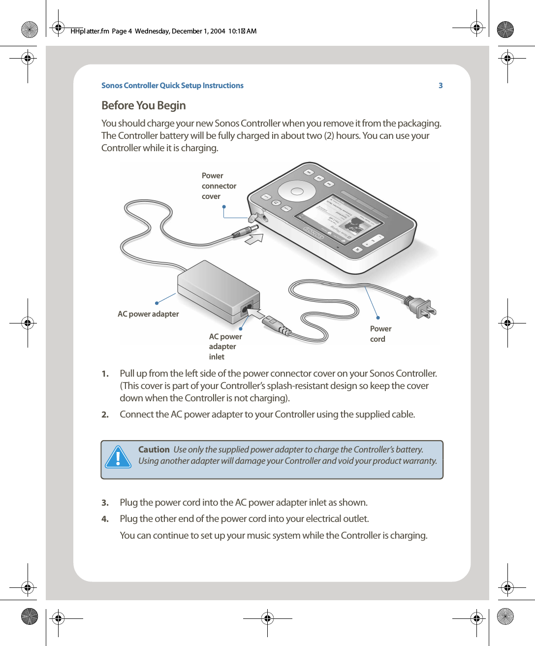 Sonos Controller Quick Setup InstructionsBefore You Begin You should charge your new Sonos Controller when you remove it from the packaging. The Controller battery will be fully charged in about two (2) hours. You can use your Controller while it is charging. 1. Pull up from the left side of the power connector cover on your Sonos Controller. (This cover is part of your Controller’s splash-resistant design so keep the cover down when the Controller is not charging). 2. Connect the AC power adapter to your Controller using the supplied cable. 3. Plug the power cord into the AC power adapter inlet as shown. 4. Plug the other end of the power cord into your electrical outlet.You can continue to set up your music system while the Controller is charging.Caution  Use only the supplied power adapter to charge the Controller’s battery. Using another adapter will damage your Controller and void your product warranty. Power connector coverAC power adapterAC power adapter inletPower cord3HHpl atter.fm  Page 4  Wednesday, December 1, 2004  10:17 AM