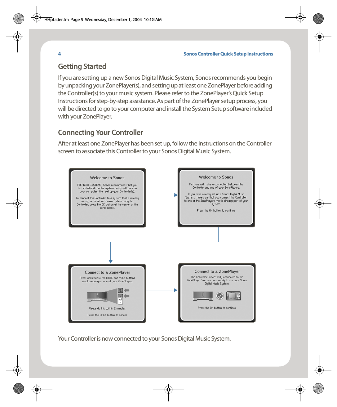 Sonos Controller Quick Setup InstructionsGetting StartedIf you are setting up a new Sonos Digital Music System, Sonos recommends you begin by unpacking your ZonePlayer(s), and setting up at least one ZonePlayer before adding the Controller(s) to your music system. Please refer to the ZonePlayer’s Quick Setup Instructions for step-by-step assistance. As part of the ZonePlayer setup process, you will be directed to go to your computer and install the System Setup software included with your ZonePlayer. Connecting Your Controller After at least one ZonePlayer has been set up, follow the instructions on the Controller screen to associate this Controller to your Sonos Digital Music System.Your Controller is now connected to your Sonos Digital Music System. 4HHpl atter.fm  Page 5  Wednesday, December 1, 2004  10:17 AM