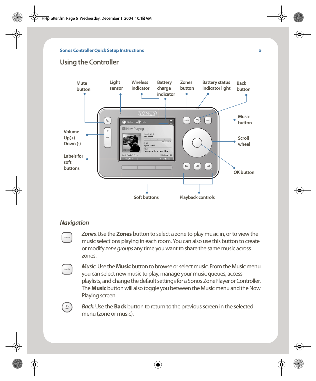 Sonos Controller Quick Setup InstructionsUsing the ControllerNavigationZones. Use the Zones button to select a zone to play music in, or to view the music selections playing in each room. You can also use this button to create or modify zone groups any time you want to share the same music across zones. Music. Use the Music button to browse or select music. From the Music menu you can select new music to play, manage your music queues, access playlists, and change the default settings for a Sonos ZonePlayer or Controller. The Music button will also toggle you between the Music menu and the Now Playing screen. Back. Use the Back button to return to the previous screen in the selected menu (zone or music).Battery charge indicatorMute buttonVolume Up(+)  Down (-)Music buttonScroll wheelBack buttonBattery status indicator lightZones buttonLabels for soft buttons Soft buttons Playback controlsLight sensorOK buttonWireless indicator5HHpl atter.fm  Page 6  Wednesday, December 1, 2004  10:17 AM