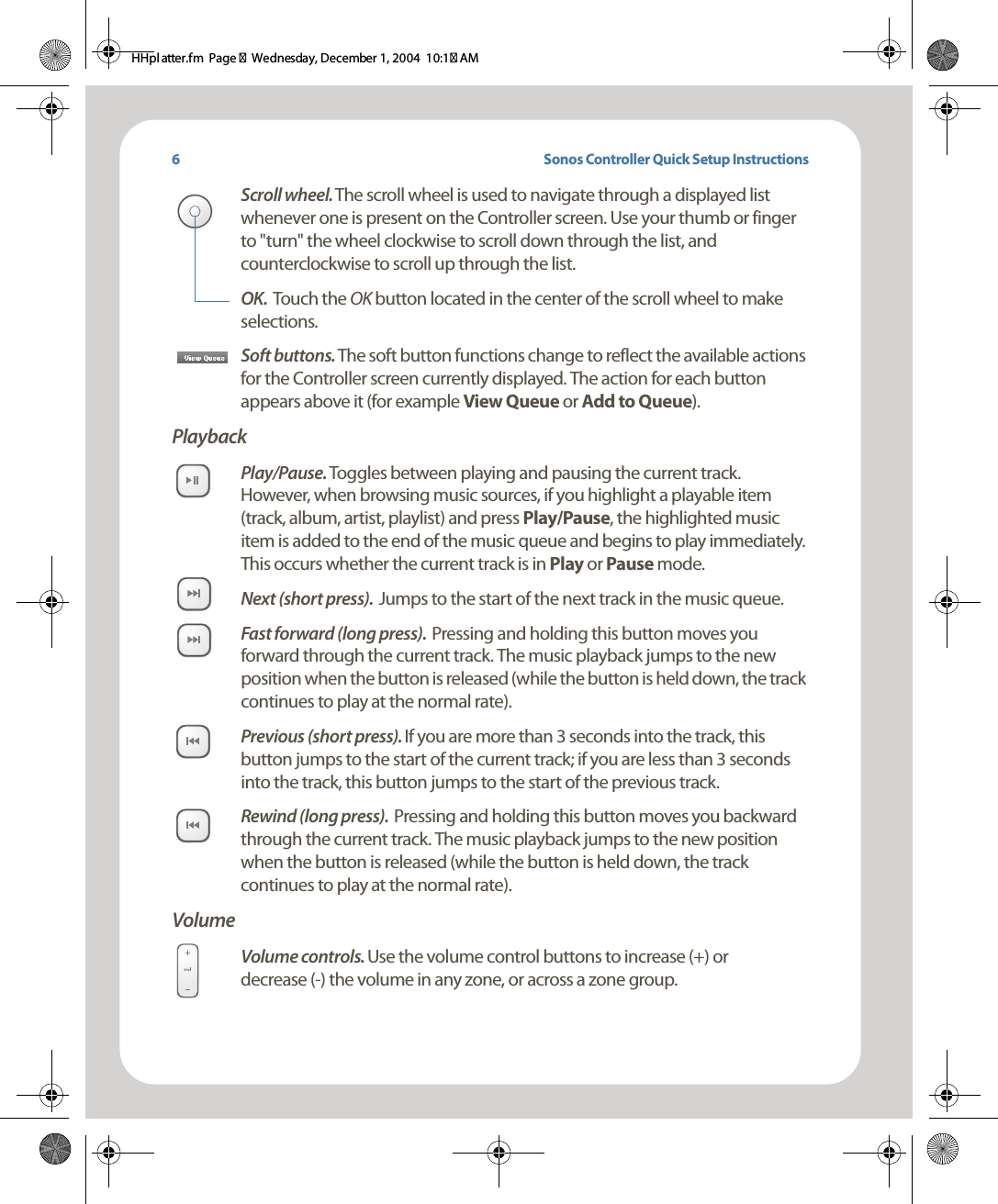 Sonos Controller Quick Setup InstructionsScroll wheel. The scroll wheel is used to navigate through a displayed list whenever one is present on the Controller screen. Use your thumb or finger to &quot;turn&quot; the wheel clockwise to scroll down through the list, and counterclockwise to scroll up through the list. OK.  Touch the OK button located in the center of the scroll wheel to make selections.Soft buttons. The soft button functions change to reflect the available actions for the Controller screen currently displayed. The action for each button appears above it (for example View Queue or Add to Queue). PlaybackPlay/Pause. Toggles between playing and pausing the current track. However, when browsing music sources, if you highlight a playable item (track, album, artist, playlist) and press Play/Pause, the highlighted music item is added to the end of the music queue and begins to play immediately. This occurs whether the current track is in Play or Pause mode.Next (short press).  Jumps to the start of the next track in the music queue. Fast forward (long press).  Pressing and holding this button moves you forward through the current track. The music playback jumps to the new position when the button is released (while the button is held down, the track continues to play at the normal rate). Previous (short press). If you are more than 3 seconds into the track, this button jumps to the start of the current track; if you are less than 3 seconds into the track, this button jumps to the start of the previous track.Rewind (long press).  Pressing and holding this button moves you backward through the current track. The music playback jumps to the new position when the button is released (while the button is held down, the track continues to play at the normal rate). VolumeVolume controls. Use the volume control buttons to increase (+) or  decrease (-) the volume in any zone, or across a zone group.6HHpl atter.fm  Page 7  Wednesday, December 1, 2004  10:17 AM