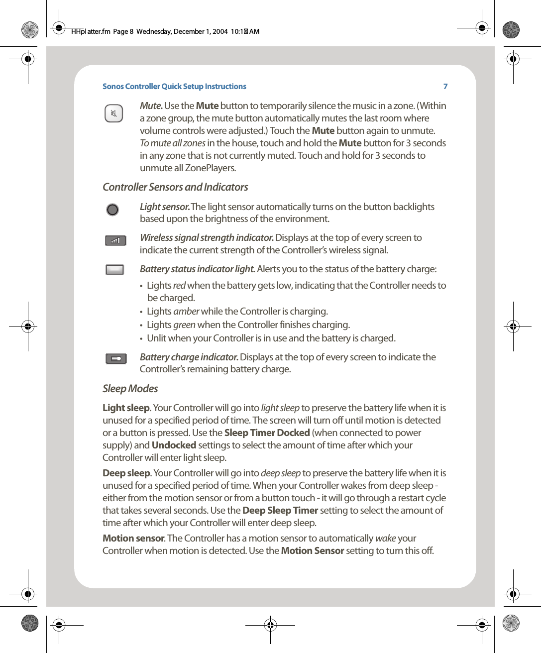 Sonos Controller Quick Setup InstructionsMute. Use the Mute button to temporarily silence the music in a zone. (Within a zone group, the mute button automatically mutes the last room where volume controls were adjusted.) Touch the Mute button again to unmute.  To mute all zones in the house, touch and hold the Mute button for 3 seconds in any zone that is not currently muted. Touch and hold for 3 seconds to unmute all ZonePlayers. Controller Sensors and IndicatorsLight sensor. The light sensor automatically turns on the button backlights based upon the brightness of the environment. Wireless signal strength indicator. Displays at the top of every screen to indicate the current strength of the Controller’s wireless signal.Battery status indicator light. Alerts you to the status of the battery charge:•Lights red when the battery gets low, indicating that the Controller needs to be charged. •Lights amber while the Controller is charging. •Lights green when the Controller finishes charging.• Unlit when your Controller is in use and the battery is charged.Battery charge indicator. Displays at the top of every screen to indicate the Controller’s remaining battery charge. Sleep ModesLight sleep. Your Controller will go into light sleep to preserve the battery life when it is unused for a specified period of time. The screen will turn off until motion is detected or a button is pressed. Use the Sleep Timer Docked (when connected to power supply) and Undocked settings to select the amount of time after which your Controller will enter light sleep. Deep sleep. Your Controller will go into deep sleep to preserve the battery life when it is unused for a specified period of time. When your Controller wakes from deep sleep - either from the motion sensor or from a button touch - it will go through a restart cycle that takes several seconds. Use the Deep Sleep Timer setting to select the amount of time after which your Controller will enter deep sleep.   Motion sensor. The Controller has a motion sensor to automatically wake your Controller when motion is detected. Use the Motion Sensor setting to turn this off. 7HHpl atter.fm  Page 8  Wednesday, December 1, 2004  10:17 AM
