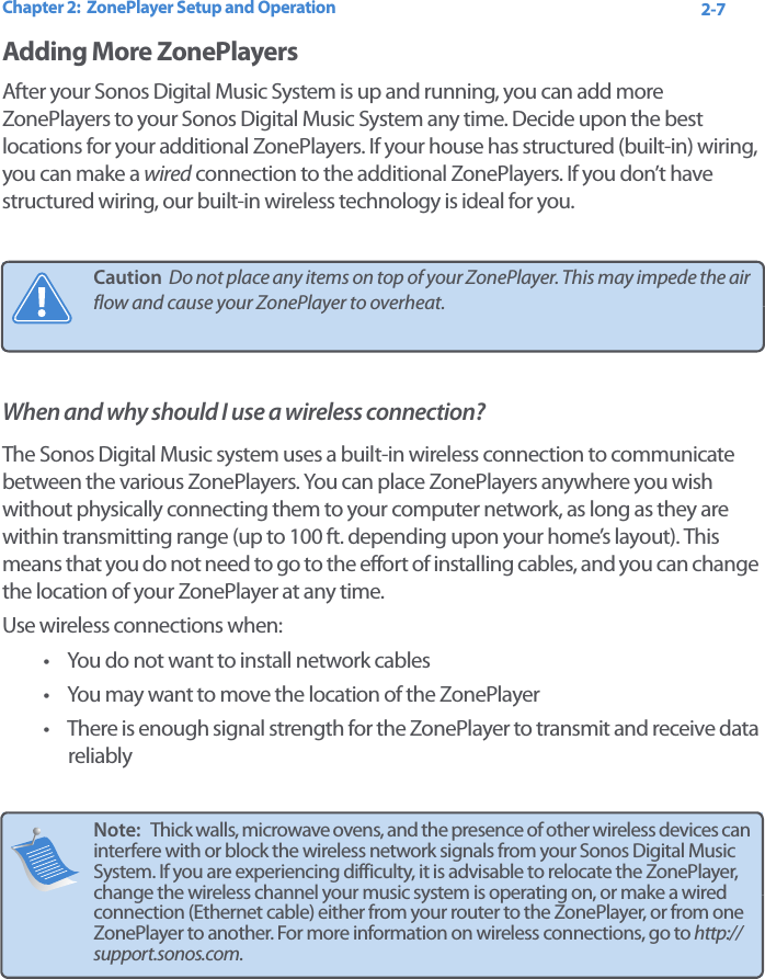 Chapter 2:  ZonePlayer Setup and Operation 2-7Adding More ZonePlayersAfter your Sonos Digital Music System is up and running, you can add more ZonePlayers to your Sonos Digital Music System any time. Decide upon the best locations for your additional ZonePlayers. If your house has structured (built-in) wiring, you can make a wired connection to the additional ZonePlayers. If you don’t have structured wiring, our built-in wireless technology is ideal for you. When and why should I use a wireless connection?The Sonos Digital Music system uses a built-in wireless connection to communicate between the various ZonePlayers. You can place ZonePlayers anywhere you wish without physically connecting them to your computer network, as long as they are within transmitting range (up to 100 ft. depending upon your home’s layout). This means that you do not need to go to the effort of installing cables, and you can change the location of your ZonePlayer at any time. Use wireless connections when:• You do not want to install network cables• You may want to move the location of the ZonePlayer • There is enough signal strength for the ZonePlayer to transmit and receive data reliablyCaution  Do not place any items on top of your ZonePlayer. This may impede the air flow and cause your ZonePlayer to overheat. Note:   Thick walls, microwave ovens, and the presence of other wireless devices can interfere with or block the wireless network signals from your Sonos Digital Music System. If you are experiencing difficulty, it is advisable to relocate the ZonePlayer, change the wireless channel your music system is operating on, or make a wired connection (Ethernet cable) either from your router to the ZonePlayer, or from one ZonePlayer to another. For more information on wireless connections, go to http://support.sonos.com.