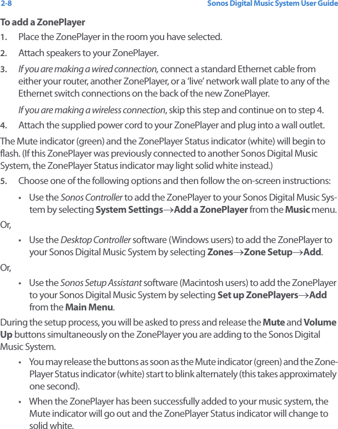 Sonos Digital Music System User Guide2-8To add a ZonePlayer1. Place the ZonePlayer in the room you have selected.2. Attach speakers to your ZonePlayer.3. If you are making a wired connection, connect a standard Ethernet cable from either your router, another ZonePlayer, or a ‘live’ network wall plate to any of the Ethernet switch connections on the back of the new ZonePlayer. If you are making a wireless connection, skip this step and continue on to step 4.4. Attach the supplied power cord to your ZonePlayer and plug into a wall outlet.The Mute indicator (green) and the ZonePlayer Status indicator (white) will begin to flash. (If this ZonePlayer was previously connected to another Sonos Digital Music System, the ZonePlayer Status indicator may light solid white instead.)5. Choose one of the following options and then follow the on-screen instructions:•Use the Sonos Controller to add the ZonePlayer to your Sonos Digital Music Sys-tem by selecting System Settings→Add a ZonePlayer from the Music menu. Or,•Use the Desktop Controller software (Windows users) to add the ZonePlayer to your Sonos Digital Music System by selecting Zones→Zone Setup→Add.Or,•Use the Sonos Setup Assistant software (Macintosh users) to add the ZonePlayer to your Sonos Digital Music System by selecting Set up ZonePlayers→Add from the Main Menu.During the setup process, you will be asked to press and release the Mute and Volume Up buttons simultaneously on the ZonePlayer you are adding to the Sonos Digital Music System. • You may release the buttons as soon as the Mute indicator (green) and the Zone-Player Status indicator (white) start to blink alternately (this takes approximately one second). • When the ZonePlayer has been successfully added to your music system, the Mute indicator will go out and the ZonePlayer Status indicator will change to solid white.