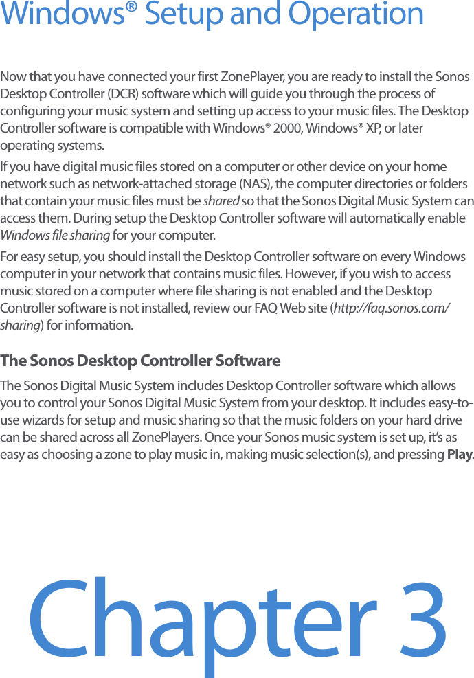 Windows® Setup and OperationNow that you have connected your first ZonePlayer, you are ready to install the Sonos Desktop Controller (DCR) software which will guide you through the process of configuring your music system and setting up access to your music files. The Desktop Controller software is compatible with Windows® 2000, Windows® XP, or later operating systems.If you have digital music files stored on a computer or other device on your home network such as network-attached storage (NAS), the computer directories or folders that contain your music files must be shared so that the Sonos Digital Music System can access them. During setup the Desktop Controller software will automatically enable Windows file sharing for your computer. For easy setup, you should install the Desktop Controller software on every Windows computer in your network that contains music files. However, if you wish to access music stored on a computer where file sharing is not enabled and the Desktop Controller software is not installed, review our FAQ Web site (http://faq.sonos.com/sharing) for information.The Sonos Desktop Controller SoftwareThe Sonos Digital Music System includes Desktop Controller software which allows you to control your Sonos Digital Music System from your desktop. It includes easy-to-use wizards for setup and music sharing so that the music folders on your hard drive can be shared across all ZonePlayers. Once your Sonos music system is set up, it’s as easy as choosing a zone to play music in, making music selection(s), and pressing Play. Chapter 3