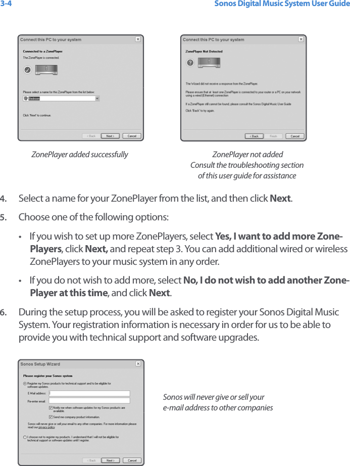 Sonos Digital Music System User Guide3-44. Select a name for your ZonePlayer from the list, and then click Next.5. Choose one of the following options:• If you wish to set up more ZonePlayers, select Yes, I want to add more Zone-Players, click Next, and repeat step 3. You can add additional wired or wireless ZonePlayers to your music system in any order. • If you do not wish to add more, select No, I do not wish to add another Zone-Player at this time, and click Next.6. During the setup process, you will be asked to register your Sonos Digital Music System. Your registration information is necessary in order for us to be able to provide you with technical support and software upgrades.   ZonePlayer added successfully  ZonePlayer not added Consult the troubleshooting section of this user guide for assistanceSonos will never give or sell your  e-mail address to other companies