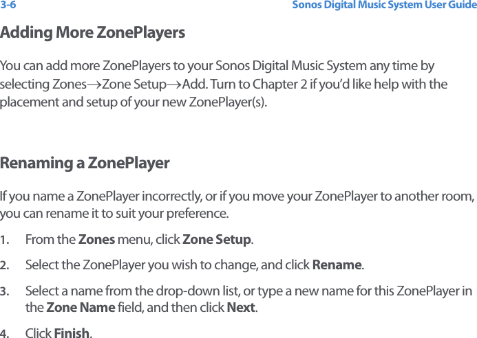 Sonos Digital Music System User Guide3-6Adding More ZonePlayersYou can add more ZonePlayers to your Sonos Digital Music System any time by selecting Zones→Zone Setup→Add. Turn to Chapter 2 if you’d like help with the placement and setup of your new ZonePlayer(s). Renaming a ZonePlayerIf you name a ZonePlayer incorrectly, or if you move your ZonePlayer to another room, you can rename it to suit your preference.1. From the Zones menu, click Zone Setup.2. Select the ZonePlayer you wish to change, and click Rename.3. Select a name from the drop-down list, or type a new name for this ZonePlayer in the Zone Name field, and then click Next.4. Click Finish.