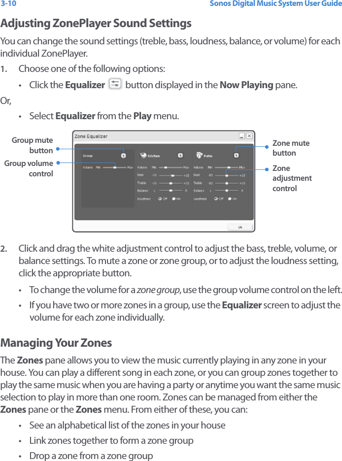 Sonos Digital Music System User Guide3-10Adjusting ZonePlayer Sound SettingsYou can change the sound settings (treble, bass, loudness, balance, or volume) for each individual ZonePlayer. 1. Choose one of the following options: •Click the Equalizer   button displayed in the Now Playing pane.Or,• Select Equalizer from the Play menu.2. Click and drag the white adjustment control to adjust the bass, treble, volume, or balance settings. To mute a zone or zone group, or to adjust the loudness setting, click the appropriate button. • To change the volume for a zone group, use the group volume control on the left.• If you have two or more zones in a group, use the Equalizer screen to adjust the volume for each zone individually.Managing Your ZonesThe Zones pane allows you to view the music currently playing in any zone in your house. You can play a different song in each zone, or you can group zones together to play the same music when you are having a party or anytime you want the same music selection to play in more than one room. Zones can be managed from either the Zones pane or the Zones menu. From either of these, you can: • See an alphabetical list of the zones in your house • Link zones together to form a zone group• Drop a zone from a zone groupZone adjustment controlGroup volume controlGroup mute button Zone mute button