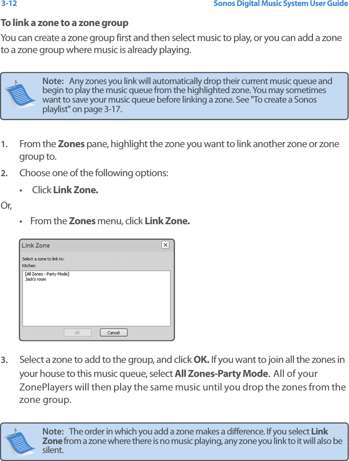 Sonos Digital Music System User Guide3-12To link a zone to a zone groupYou can create a zone group first and then select music to play, or you can add a zone to a zone group where music is already playing.  1. From the Zones pane, highlight the zone you want to link another zone or zone group to.2. Choose one of the following options:•  Click Link Zone. Or,•From the Zones menu, click Link Zone. 3. Select a zone to add to the group, and click OK. If you want to join all the zones in your house to this music queue, select All Zones-Party Mode. All of your ZonePlayers will then play the same music until you drop the zones from the zone group.  Note:   Any zones you link will automatically drop their current music queue and begin to play the music queue from the highlighted zone. You may sometimes want to save your music queue before linking a zone. See &quot;To create a Sonos playlist&quot; on page 3-17.Note:   The order in which you add a zone makes a difference. If you select Link Zone from a zone where there is no music playing, any zone you link to it will also be silent. 