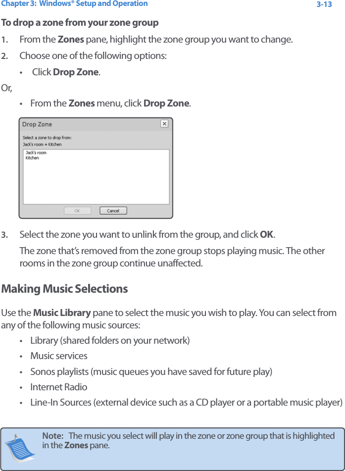 Chapter 3:  Windows® Setup and Operation 3-13To drop a zone from your zone group1. From the Zones pane, highlight the zone group you want to change.2. Choose one of the following options:•  Click Drop Zone. Or,•From the Zones menu, click Drop Zone. 3. Select the zone you want to unlink from the group, and click OK.The zone that’s removed from the zone group stops playing music. The other rooms in the zone group continue unaffected.Making Music SelectionsUse the Music Library pane to select the music you wish to play. You can select from any of the following music sources:• Library (shared folders on your network)• Music services• Sonos playlists (music queues you have saved for future play)• Internet Radio• Line-In Sources (external device such as a CD player or a portable music player)Note:   The music you select will play in the zone or zone group that is highlighted in the Zones pane. 
