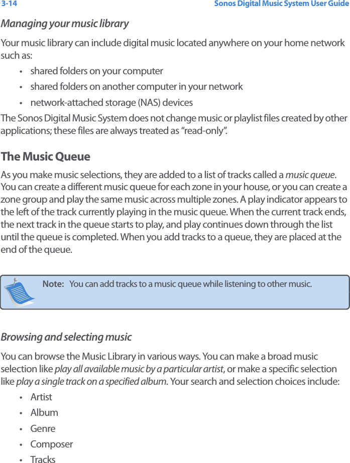 Sonos Digital Music System User Guide3-14Managing your music libraryYour music library can include digital music located anywhere on your home network such as: • shared folders on your computer• shared folders on another computer in your network• network-attached storage (NAS) devicesThe Sonos Digital Music System does not change music or playlist files created by other applications; these files are always treated as “read-only”.The Music QueueAs you make music selections, they are added to a list of tracks called a music queue. You can create a different music queue for each zone in your house, or you can create a zone group and play the same music across multiple zones. A play indicator appears to the left of the track currently playing in the music queue. When the current track ends, the next track in the queue starts to play, and play continues down through the list until the queue is completed. When you add tracks to a queue, they are placed at the end of the queue. Browsing and selecting musicYou can browse the Music Library in various ways. You can make a broad music selection like play all available music by a particular artist, or make a specific selection like play a single track on a specified album. Your search and selection choices include:•Artist•Album•Genre• Composer•TracksNote:   You can add tracks to a music queue while listening to other music. 