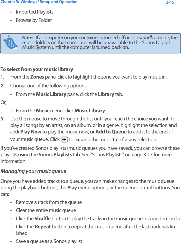 Chapter 3:  Windows® Setup and Operation 3-15• Imported Playlists• Browse by FolderTo select from your music library1. From the Zones pane, click to highlight the zone you want to play music in. 2. Choose one of the following options:•From the Music Library pane, click the Library tab. Or, •From the Music menu, click Music Library.3. Use the mouse to move through the list until you reach the choice you want. To play all songs by an artist, on an album, or in a genre, highlight the selection and click Play Now to play the music now, or Add to Queue to add it to the end of your music queue. Click   to expand the music tree for any selection.If you’ve created Sonos playlists (music queues you have saved), you can browse these playlists using the Sonos Playlists tab. See &quot;Sonos Playlists&quot; on page 3-17 for more information. Managing your music queue Once you have added tracks to a queue, you can make changes to the music queue using the playback buttons, the Play menu options, or the queue control buttons. You can:• Remove a track from the queue• Clear the entire music queue•Click the Shuffle button to play the tracks in the music queue in a random order•Click the Repeat button to repeat the music queue after the last track has fin-ished • Save a queue as a Sonos playlistNote:   If a computer on your network is turned off or is in standby mode, the music folders on that computer will be unavailable to the Sonos Digital Music System until the computer is turned back on.
