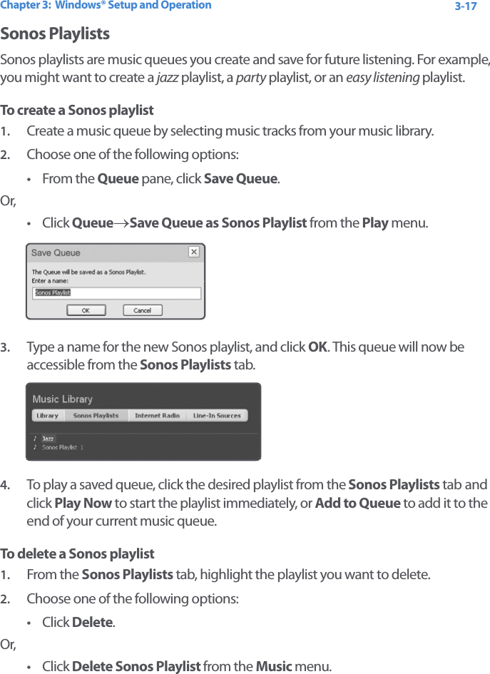 Chapter 3:  Windows® Setup and Operation 3-17Sonos Playlists Sonos playlists are music queues you create and save for future listening. For example, you might want to create a jazz playlist, a party playlist, or an easy listening playlist. To create a Sonos playlist1. Create a music queue by selecting music tracks from your music library.2. Choose one of the following options:•From the Queue pane, click Save Queue. Or,•Click Queue→Save Queue as Sonos Playlist from the Play menu.3. Type a name for the new Sonos playlist, and click OK. This queue will now be accessible from the Sonos Playlists tab.4. To play a saved queue, click the desired playlist from the Sonos Playlists tab and click Play Now to start the playlist immediately, or Add to Queue to add it to the end of your current music queue.To delete a Sonos playlist1. From the Sonos Playlists tab, highlight the playlist you want to delete.2. Choose one of the following options:•Click Delete. Or, •Click Delete Sonos Playlist from the Music menu.