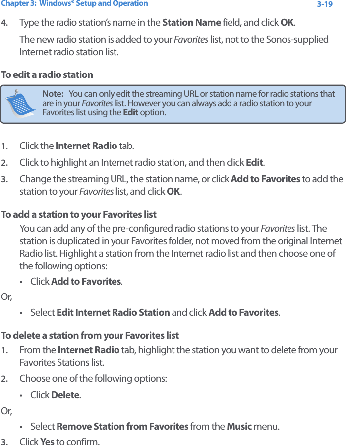 Chapter 3:  Windows® Setup and Operation 3-194. Type the radio station’s name in the Station Name field, and click OK.The new radio station is added to your Favorites list, not to the Sonos-supplied Internet radio station list.To edit a radio station1. Click the Internet Radio tab. 2. Click to highlight an Internet radio station, and then click Edit.3. Change the streaming URL, the station name, or click Add to Favorites to add the station to your Favorites list, and click OK.To add a station to your Favorites listYou can add any of the pre-configured radio stations to your Favorites list. The station is duplicated in your Favorites folder, not moved from the original Internet Radio list. Highlight a station from the Internet radio list and then choose one of the following options:•Click Add to Favorites. Or,• Select Edit Internet Radio Station and click Add to Favorites.To delete a station from your Favorites list1. From the Internet Radio tab, highlight the station you want to delete from your Favorites Stations list. 2. Choose one of the following options:•Click Delete.Or, • Select Remove Station from Favorites from the Music menu.3. Click Yes  to confirm.Note:   You can only edit the streaming URL or station name for radio stations that are in your Favorites list. However you can always add a radio station to your Favorites list using the Edit option. 