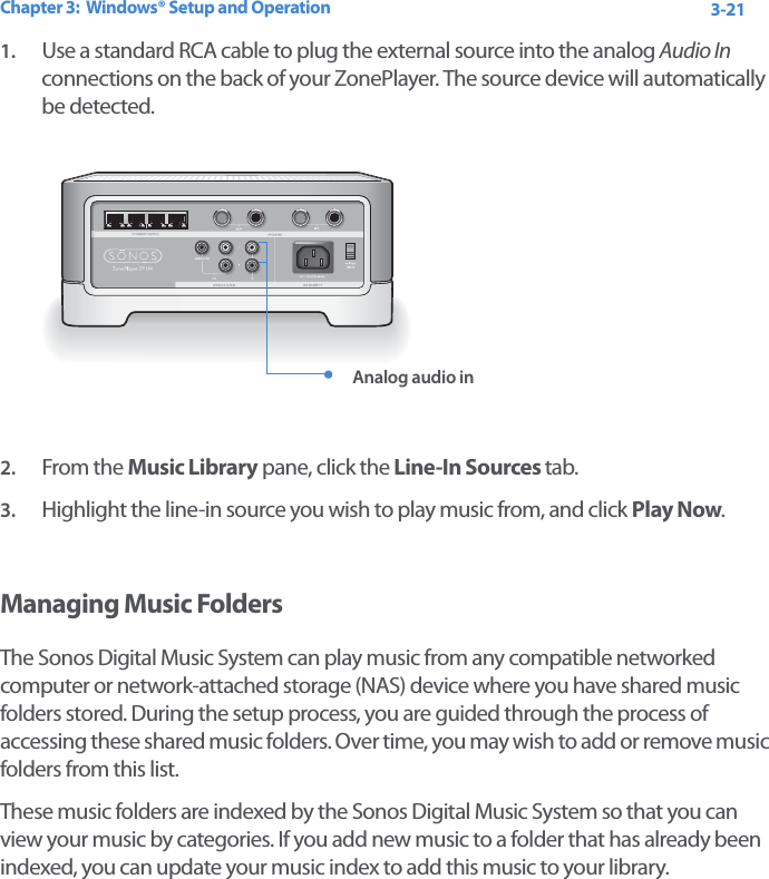 Chapter 3:  Windows® Setup and Operation 3-211. Use a standard RCA cable to plug the external source into the analog Audio In connections on the back of your ZonePlayer. The source device will automatically be detected.   2. From the Music Library pane, click the Line-In Sources tab.3. Highlight the line-in source you wish to play music from, and click Play Now.Managing Music FoldersThe Sonos Digital Music System can play music from any compatible networked computer or network-attached storage (NAS) device where you have shared music folders stored. During the setup process, you are guided through the process of accessing these shared music folders. Over time, you may wish to add or remove music folders from this list. These music folders are indexed by the Sonos Digital Music System so that you can view your music by categories. If you add new music to a folder that has already been indexed, you can update your music index to add this music to your library. Analog audio in