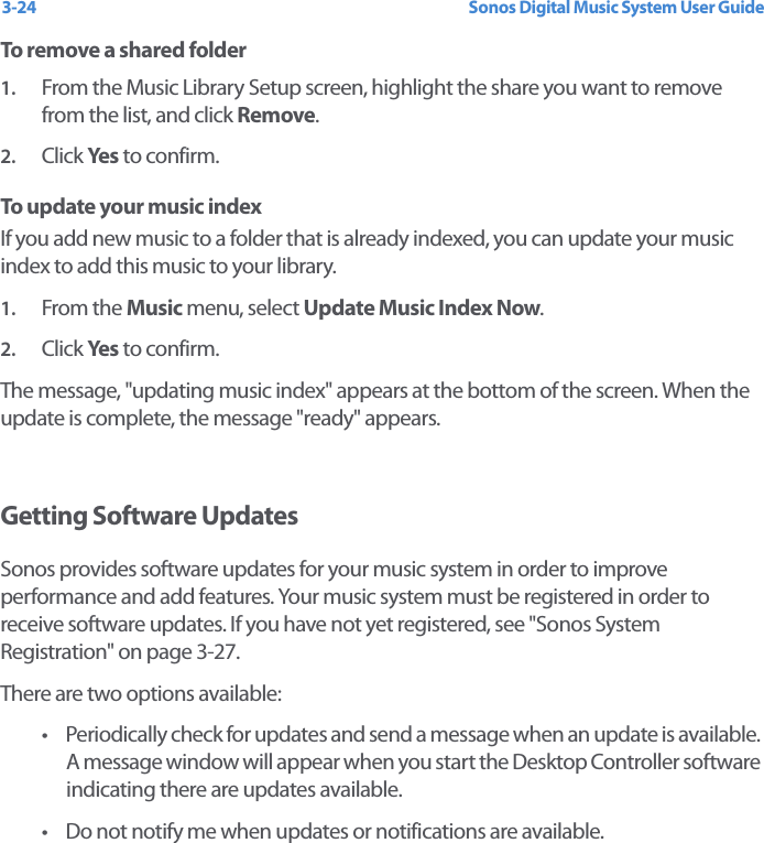 Sonos Digital Music System User Guide3-24To remove a shared folder1. From the Music Library Setup screen, highlight the share you want to remove from the list, and click Remove. 2. Click Yes  to confirm.To update your music indexIf you add new music to a folder that is already indexed, you can update your music index to add this music to your library. 1. From the Music menu, select Update Music Index Now.2. Click Yes  to confirm.The message, &quot;updating music index&quot; appears at the bottom of the screen. When the update is complete, the message &quot;ready&quot; appears. Getting Software UpdatesSonos provides software updates for your music system in order to improve performance and add features. Your music system must be registered in order to receive software updates. If you have not yet registered, see &quot;Sonos System Registration&quot; on page 3-27.There are two options available: • Periodically check for updates and send a message when an update is available. A message window will appear when you start the Desktop Controller software indicating there are updates available. • Do not notify me when updates or notifications are available. 