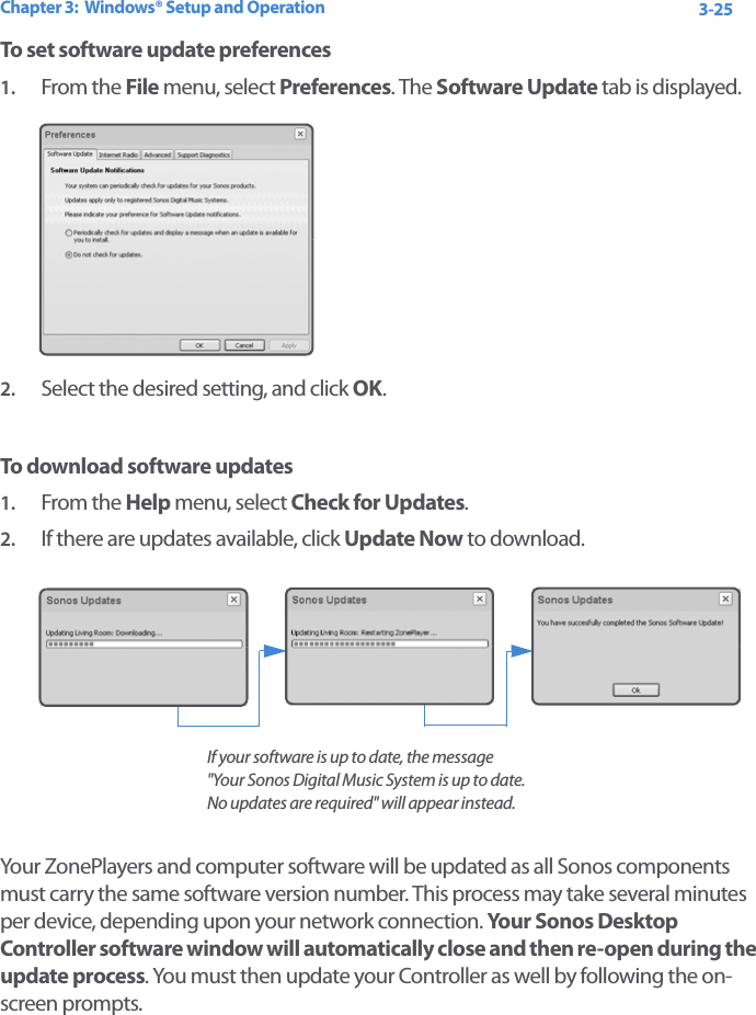 Chapter 3:  Windows® Setup and Operation 3-25To set software update preferences1. From the File menu, select Preferences. The Software Update tab is displayed.2. Select the desired setting, and click OK.To download software updates1. From the Help menu, select Check for Updates. 2. If there are updates available, click Update Now to download. Your ZonePlayers and computer software will be updated as all Sonos components must carry the same software version number. This process may take several minutes per device, depending upon your network connection. Your Sonos Desktop Controller software window will automatically close and then re-open during the update process. You must then update your Controller as well by following the on-screen prompts.If your software is up to date, the message  &quot;Your Sonos Digital Music System is up to date. No updates are required&quot; will appear instead. 