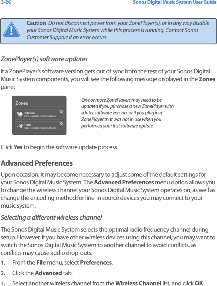 Sonos Digital Music System User Guide3-26ZonePlayer(s) software updatesIf a ZonePlayer’s software version gets out of sync from the rest of your Sonos Digital Music System components, you will see the following message displayed in the Zones pane:Click Yes  to begin the software update process. Advanced PreferencesUpon occasion, it may become necessary to adjust some of the default settings for your Sonos Digital Music System. The Advanced Preferences menu option allows you to change the wireless channel your Sonos Digital Music System operates on, as well as change the encoding method for line-in source devices you may connect to your music system.Selecting a different wireless channel The Sonos Digital Music System selects the optimal radio frequency channel during setup. However, if you have other wireless devices using this channel, you may want to switch the Sonos Digital Music System to another channel to avoid conflicts, as conflicts may cause audio drop-outs.1. From the File menu, select Preferences.2. Click the Advanced tab.3. Select another wireless channel from the Wireless Channel list, and click OK.Caution  Do not disconnect power from your ZonePlayer(s), or in any way disable your Sonos Digital Music System while this process is running. Contact Sonos Customer Support if an error occurs.One or more ZonePlayers may need to be updated if you purchase a new ZonePlayer with a later software version, or if you plug in a ZonePlayer that was not in use when you performed your last software update.
