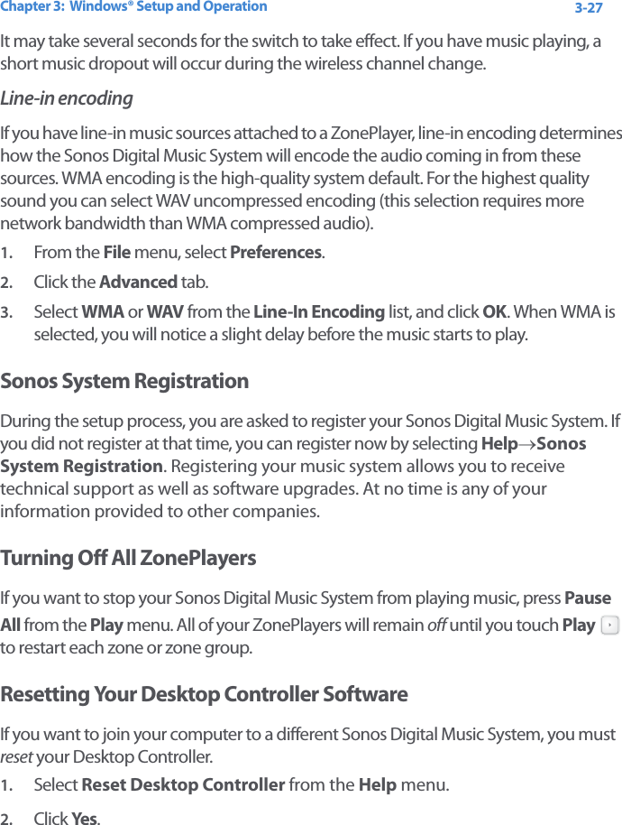 Chapter 3:  Windows® Setup and Operation 3-27It may take several seconds for the switch to take effect. If you have music playing, a short music dropout will occur during the wireless channel change.Line-in encodingIf you have line-in music sources attached to a ZonePlayer, line-in encoding determines how the Sonos Digital Music System will encode the audio coming in from these sources. WMA encoding is the high-quality system default. For the highest quality sound you can select WAV uncompressed encoding (this selection requires more network bandwidth than WMA compressed audio).1. From the File menu, select Preferences.2. Click the Advanced tab.3. Select WMA or WAV from the Line-In Encoding list, and click OK. When WMA is selected, you will notice a slight delay before the music starts to play.Sonos System RegistrationDuring the setup process, you are asked to register your Sonos Digital Music System. If you did not register at that time, you can register now by selecting Help→Sonos System Registration. Registering your music system allows you to receive technical support as well as software upgrades. At no time is any of your information provided to other companies. Turning Off All ZonePlayersIf you want to stop your Sonos Digital Music System from playing music, press Pause All from the Play menu. All of your ZonePlayers will remain off until you touch Play  to restart each zone or zone group.Resetting Your Desktop Controller SoftwareIf you want to join your computer to a different Sonos Digital Music System, you must reset your Desktop Controller. 1. Select Reset Desktop Controller from the Help menu. 2. Click Yes.