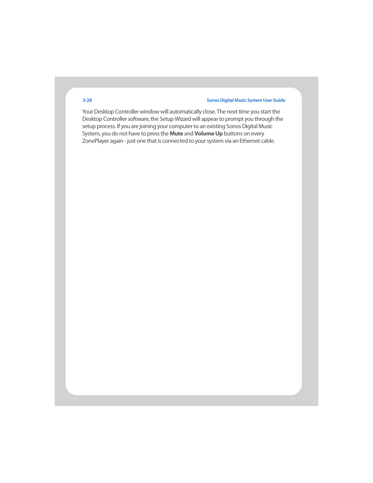 Sonos Digital Music System User Guide3-28Your Desktop Controller window will automatically close. The next time you start the Desktop Controller software, the Setup Wizard will appear to prompt you through the setup process. If you are joining your computer to an existing Sonos Digital Music System, you do not have to press the Mute and Volume Up buttons on every ZonePlayer again - just one that is connected to your system via an Ethernet cable. 