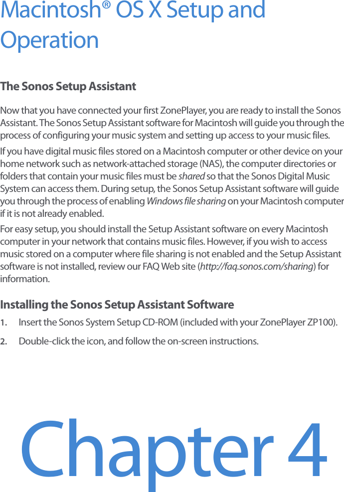 Macintosh® OS X Setup and Operation The Sonos Setup AssistantNow that you have connected your first ZonePlayer, you are ready to install the Sonos Assistant. The Sonos Setup Assistant software for Macintosh will guide you through the process of configuring your music system and setting up access to your music files. If you have digital music files stored on a Macintosh computer or other device on your home network such as network-attached storage (NAS), the computer directories or folders that contain your music files must be shared so that the Sonos Digital Music System can access them. During setup, the Sonos Setup Assistant software will guide you through the process of enabling Windows file sharing on your Macintosh computer if it is not already enabled. For easy setup, you should install the Setup Assistant software on every Macintosh computer in your network that contains music files. However, if you wish to access music stored on a computer where file sharing is not enabled and the Setup Assistant software is not installed, review our FAQ Web site (http://faq.sonos.com/sharing) for information.Installing the Sonos Setup Assistant Software1. Insert the Sonos System Setup CD-ROM (included with your ZonePlayer ZP100).2. Double-click the icon, and follow the on-screen instructions. Chapter 4