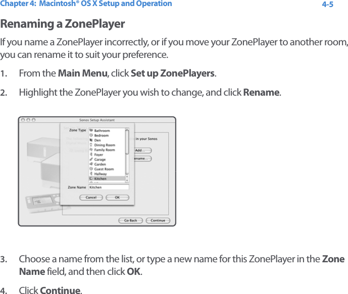 Chapter 4:  Macintosh® OS X Setup and Operation 4-5Renaming a ZonePlayerIf you name a ZonePlayer incorrectly, or if you move your ZonePlayer to another room, you can rename it to suit your preference.1. From the Main Menu, click Set up ZonePlayers.2. Highlight the ZonePlayer you wish to change, and click Rename.3. Choose a name from the list, or type a new name for this ZonePlayer in the Zone Name field, and then click OK.4. Click Continue.
