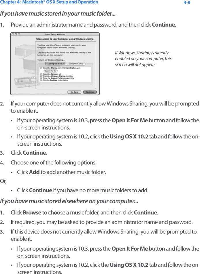 Chapter 4:  Macintosh® OS X Setup and Operation 4-9If you have music stored in your music folder...1. Provide an administrator name and password, and then click Continue. 2. If your computer does not currently allow Windows Sharing, you will be prompted to enable it. • If your operating system is 10.3, press the Open It For Me button and follow the on-screen instructions. • If your operating system is 10.2, click the Using OS X 10.2 tab and follow the on-screen instructions.3. Click Continue.4. Choose one of the following options:•Click Add to add another music folder.Or,•Click Continue if you have no more music folders to add.If you have music stored elsewhere on your computer...1. Click Browse to choose a music folder, and then click Continue.2. If required, you may be asked to provide an administrator name and password.3. If this device does not currently allow Windows Sharing, you will be prompted to enable it. • If your operating system is 10.3, press the Open It For Me button and follow the on-screen instructions. • If your operating system is 10.2, click the Using OS X 10.2 tab and follow the on-screen instructions.If Windows Sharing is already enabled on your computer, this screen will not appear