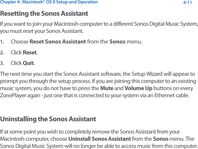 Chapter 4:  Macintosh® OS X Setup and Operation 4-11Resetting the Sonos AssistantIf you want to join your Macintosh computer to a different Sonos Digital Music System, you must reset your Sonos Assistant. 1. Choose Reset Sonos Assistant from the Sonos menu. 2. Click Reset.3. Click Quit.The next time you start the Sonos Assistant software, the Setup Wizard will appear to prompt you through the setup process. If you are joining this computer to an existing music system, you do not have to press the Mute and Volume Up buttons on every ZonePlayer again - just one that is connected to your system via an Ethernet cable. Uninstalling the Sonos AssistantIf at some point you wish to completely remove the Sonos Assistant from your Macintosh computer, choose Uninstall Sonos Assistant from the Sonos menu. The Sonos Digital Music System will no longer be able to access music from this computer.