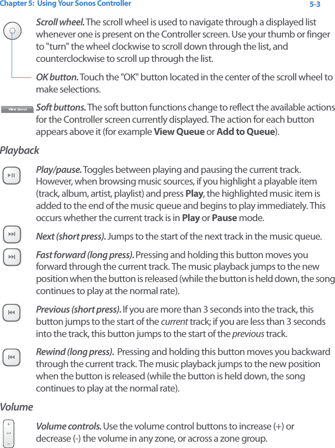 Chapter 5:  Using Your Sonos Controller 5-3Scroll wheel. The scroll wheel is used to navigate through a displayed list whenever one is present on the Controller screen. Use your thumb or finger to &quot;turn&quot; the wheel clockwise to scroll down through the list, and counterclockwise to scroll up through the list. OK button. Touch the &quot;OK&quot; button located in the center of the scroll wheel to make selections.Soft buttons. The soft button functions change to reflect the available actions for the Controller screen currently displayed. The action for each button appears above it (for example View Queue or Add to Queue). PlaybackPlay/pause. Toggles between playing and pausing the current track. However, when browsing music sources, if you highlight a playable item (track, album, artist, playlist) and press Play, the highlighted music item is added to the end of the music queue and begins to play immediately. This occurs whether the current track is in Play or Pause mode.Next (short press). Jumps to the start of the next track in the music queue. Fast forward (long press). Pressing and holding this button moves you forward through the current track. The music playback jumps to the new position when the button is released (while the button is held down, the song continues to play at the normal rate). Previous (short press). If you are more than 3 seconds into the track, this button jumps to the start of the current track; if you are less than 3 seconds into the track, this button jumps to the start of the previous track.Rewind (long press).  Pressing and holding this button moves you backward through the current track. The music playback jumps to the new position when the button is released (while the button is held down, the song continues to play at the normal rate). VolumeVolume controls. Use the volume control buttons to increase (+) or  decrease (-) the volume in any zone, or across a zone group.