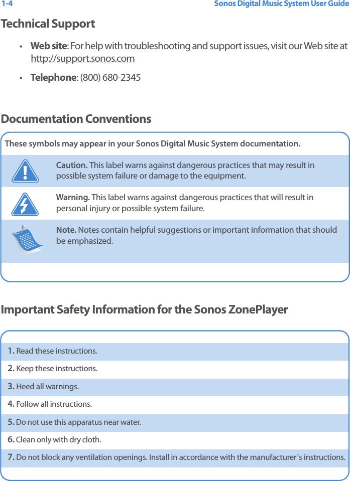 Sonos Digital Music System User Guide1-4Technical Support•Web site: For help with troubleshooting and support issues, visit our Web site at http://support.sonos.com •Telephone: (800) 680-2345 Documentation ConventionsImportant Safety Information for the Sonos ZonePlayerThese symbols may appear in your Sonos Digital Music System documentation.Caution. This label warns against dangerous practices that may result in possible system failure or damage to the equipment.Warning. This label warns against dangerous practices that will result in personal injury or possible system failure.Note. Notes contain helpful suggestions or important information that should be emphasized.  1. Read these instructions.2. Keep these instructions.3. Heed all warnings.4. Follow all instructions.5. Do not use this apparatus near water. 6. Clean only with dry cloth. 7. Do not block any ventilation openings. Install in accordance with the manufacturer´s instructions.