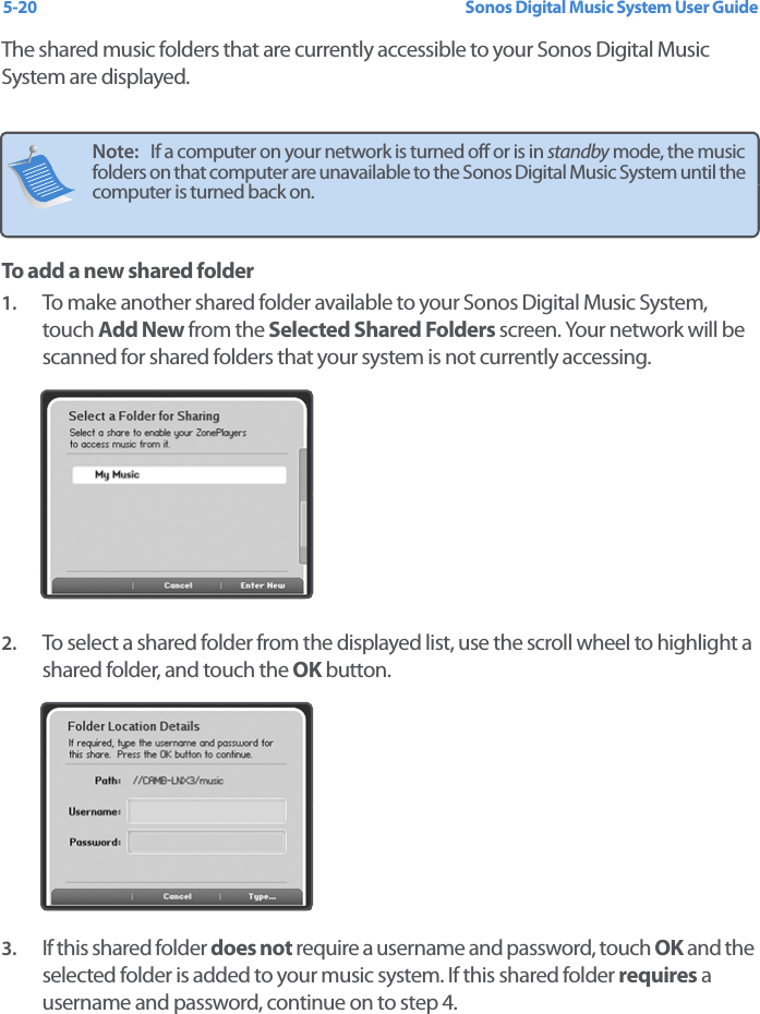 Sonos Digital Music System User Guide5-20The shared music folders that are currently accessible to your Sonos Digital Music System are displayed. To add a new shared folder1. To make another shared folder available to your Sonos Digital Music System, touch Add New from the Selected Shared Folders screen. Your network will be scanned for shared folders that your system is not currently accessing. 2. To select a shared folder from the displayed list, use the scroll wheel to highlight a shared folder, and touch the OK button.3. If this shared folder does not require a username and password, touch OK and the selected folder is added to your music system. If this shared folder requires a username and password, continue on to step 4. Note:   If a computer on your network is turned off or is in standby mode, the music folders on that computer are unavailable to the Sonos Digital Music System until the computer is turned back on. 