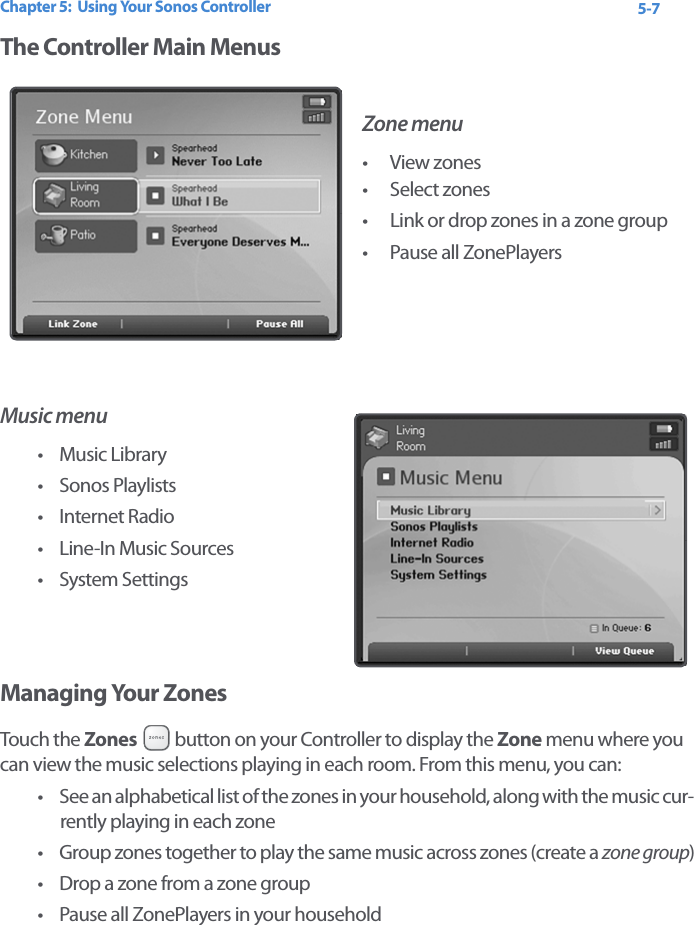 Chapter 5:  Using Your Sonos Controller 5-7The Controller Main MenusZone menu• View zones • Select zones• Link or drop zones in a zone group• Pause all ZonePlayersMusic menu• Music Library• Sonos Playlists• Internet Radio• Line-In Music Sources•System SettingsManaging Your Zones Touch the Zones   button on your Controller to display the Zone menu where you can view the music selections playing in each room. From this menu, you can:• See an alphabetical list of the zones in your household, along with the music cur-rently playing in each zone• Group zones together to play the same music across zones (create a zone group)• Drop a zone from a zone group• Pause all ZonePlayers in your household